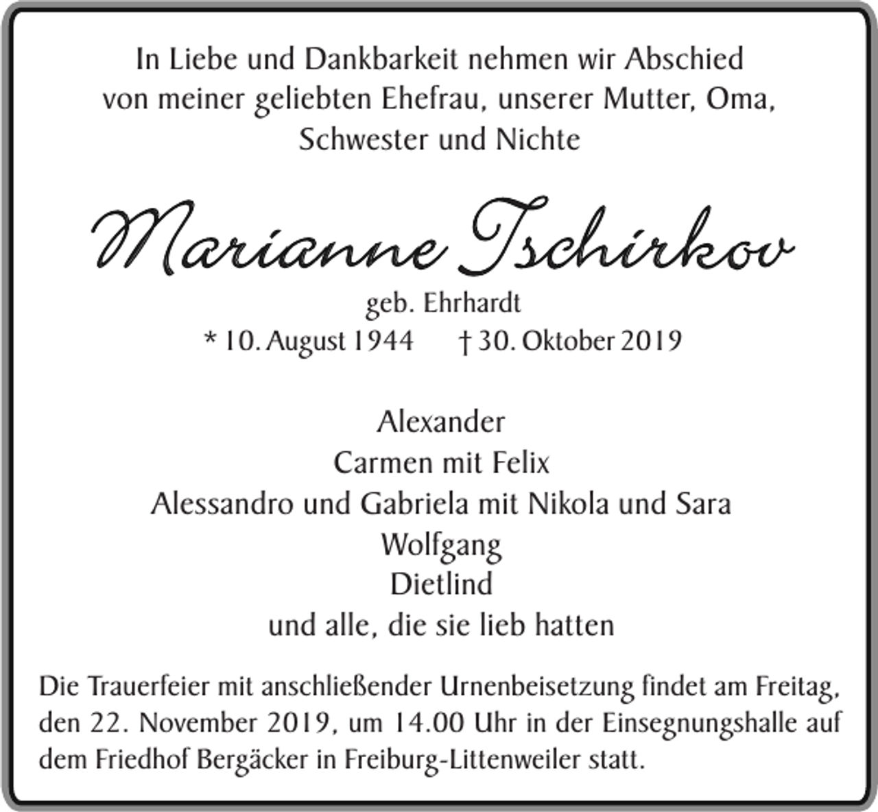 <p>In Liebe und Dankbarkeit nehmen wir Abschied<br />von meiner geliebten Ehefrau, unserer Mutter, Oma,<br />Schwester und Nichte</p><p>Marianne Tschirkov<br />geb. Ehrhardt<br />* 10. August 1944 † 30. Oktober 2019</p><p>Alexander<br />Carmen mit Felix<br />Alessandro und Gabriela mit Nikola und Sara<br />Wolfgang<br />Dietlind<br />und alle, die sie lieb hatten<br />Die Trauerfeier mit anschließender Urnenbeisetzung findet am Freitag,<br />den 22. November 2019, um 14.00 Uhr in der Einsegnungshalle auf<br />dem Friedhof Bergäcker in Freiburg-Littenweiler statt.</p>