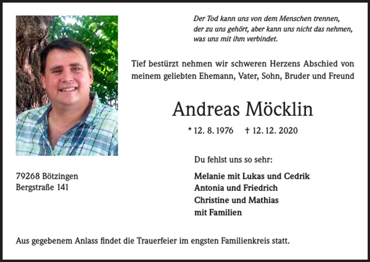 <p>Der Tod kann uns von dem Menschen trennen,<br />der zu uns gehört, aber kann uns nicht das nehmen,<br />was uns mit ihm verbindet.</p><p>Tief bestürzt nehmen wir schweren Herzens Abschied von<br />meinem geliebten Ehemann, Vater, Sohn, Bruder und Freund</p><p>Andreas Möcklin<br />* 12. 8. 1976</p><p>† 12. 12. 2020</p><p>Du fehlst uns so sehr:<br />79268 Bötzingen<br />Bergstraße 141</p><p>Melanie mit Lukas und Cedrik<br />Antonia und Friedrich<br />Christine und Mathias<br />mit Familien</p><p>Aus gegebenem Anlass findet die Trauerfeier im engsten Familienkreis statt.</p>