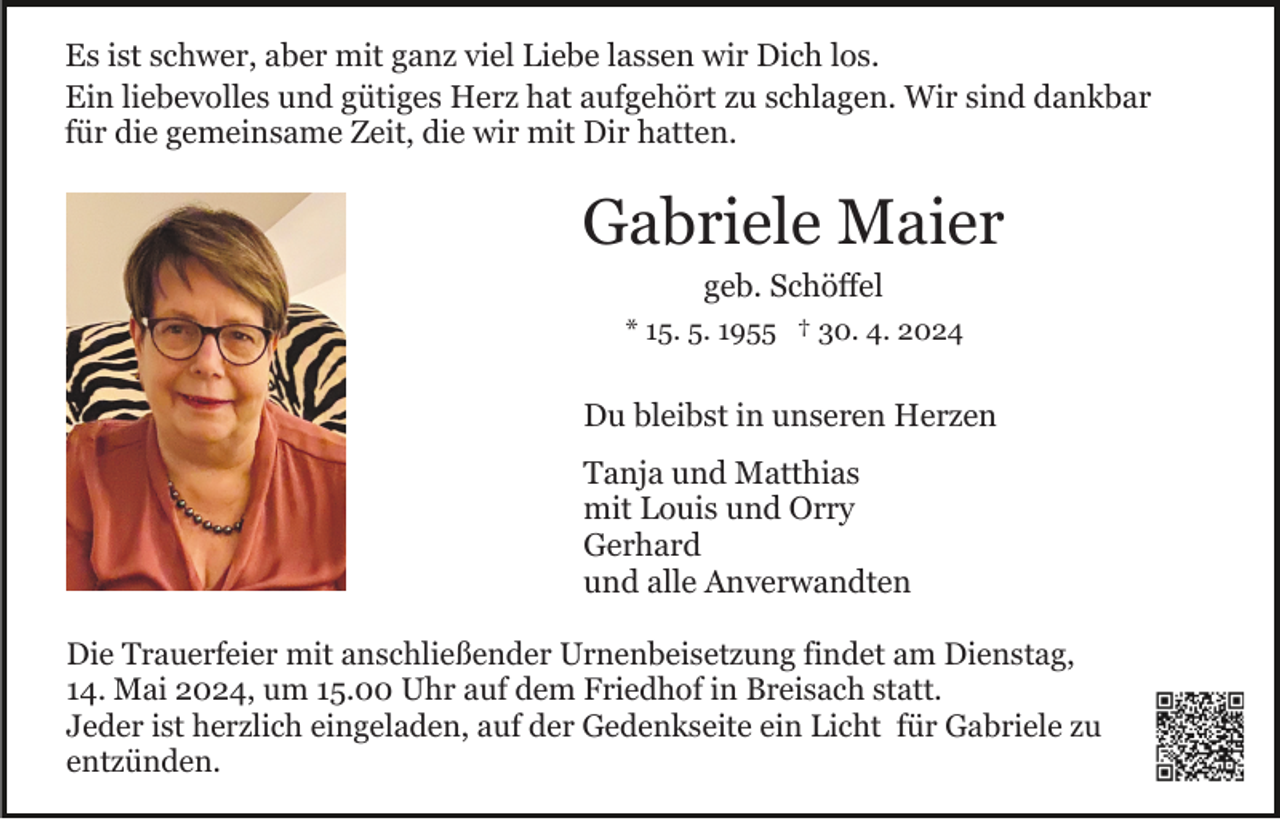 <p>Es ist schwer, aber mit ganz viel Liebe lassen wir Dich los.<br />Ein liebevolles und gütiges Herz hat aufgehört zu schlagen. Wir sind dankbar<br />für die gemeinsame Zeit, die wir mit Dir hatten.</p><p>Gabriele Maier<br />geb. Schöffel<br />* 15. 5. 1955 † 30. 4. 2024</p><p>Du bleibst in unseren Herzen<br />Tanja und Matthias<br />mit Louis und Orry<br />Gerhard<br />und alle Anverwandten<br />Die Trauerfeier mit anschließender Urnenbeisetzung findet am Dienstag,<br />14. Mai 2024, um 15.00 Uhr auf dem Friedhof in Breisach statt.<br />Jeder ist herzlich eingeladen, auf der Gedenkseite ein Licht für Gabriele zu<br />entzünden.</p>