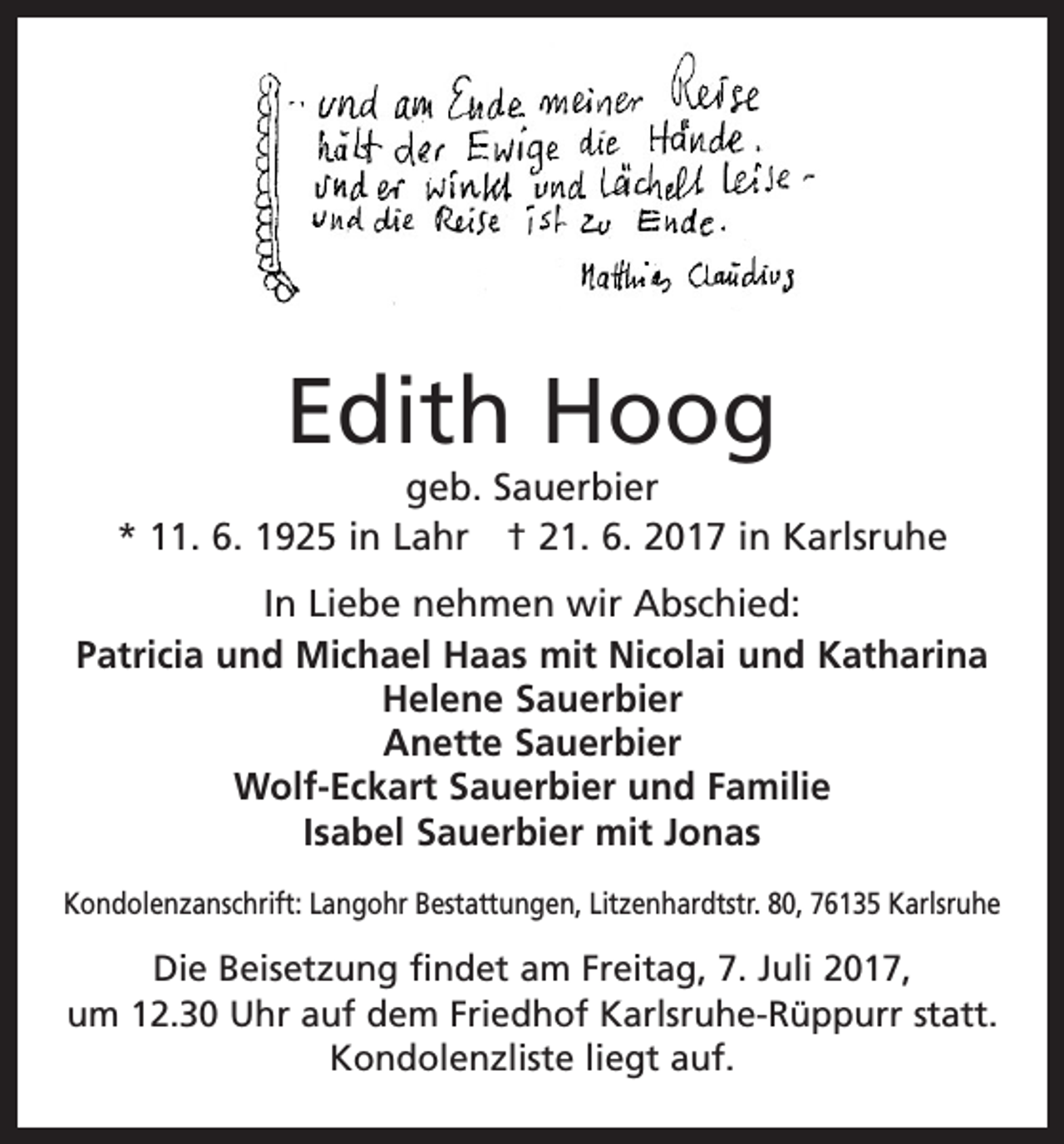 <p>Edith Hoog</p><p>geb. Sauerbier<br />* 11. 6. 1925 in Lahr † 21. 6. 2017 in Karlsruhe<br />In Liebe nehmen wir Abschied:<br />Patricia und Michael Haas mit Nicolai und Katharina<br />Helene Sauerbier<br />Anette Sauerbier<br />Wolf-Eckart Sauerbier und Familie<br />Isabel Sauerbier mit Jonas<br />Kondolenzanschrift: Langohr Bestattungen, Litzenhardtstr. 80, 76135 Karlsruhe</p><p>Die Beisetzung findet am Freitag, 7. Juli 2017,<br />um 12.30 Uhr auf dem Friedhof Karlsruhe-Rüppurr statt.<br />Kondolenzliste liegt auf.</p>