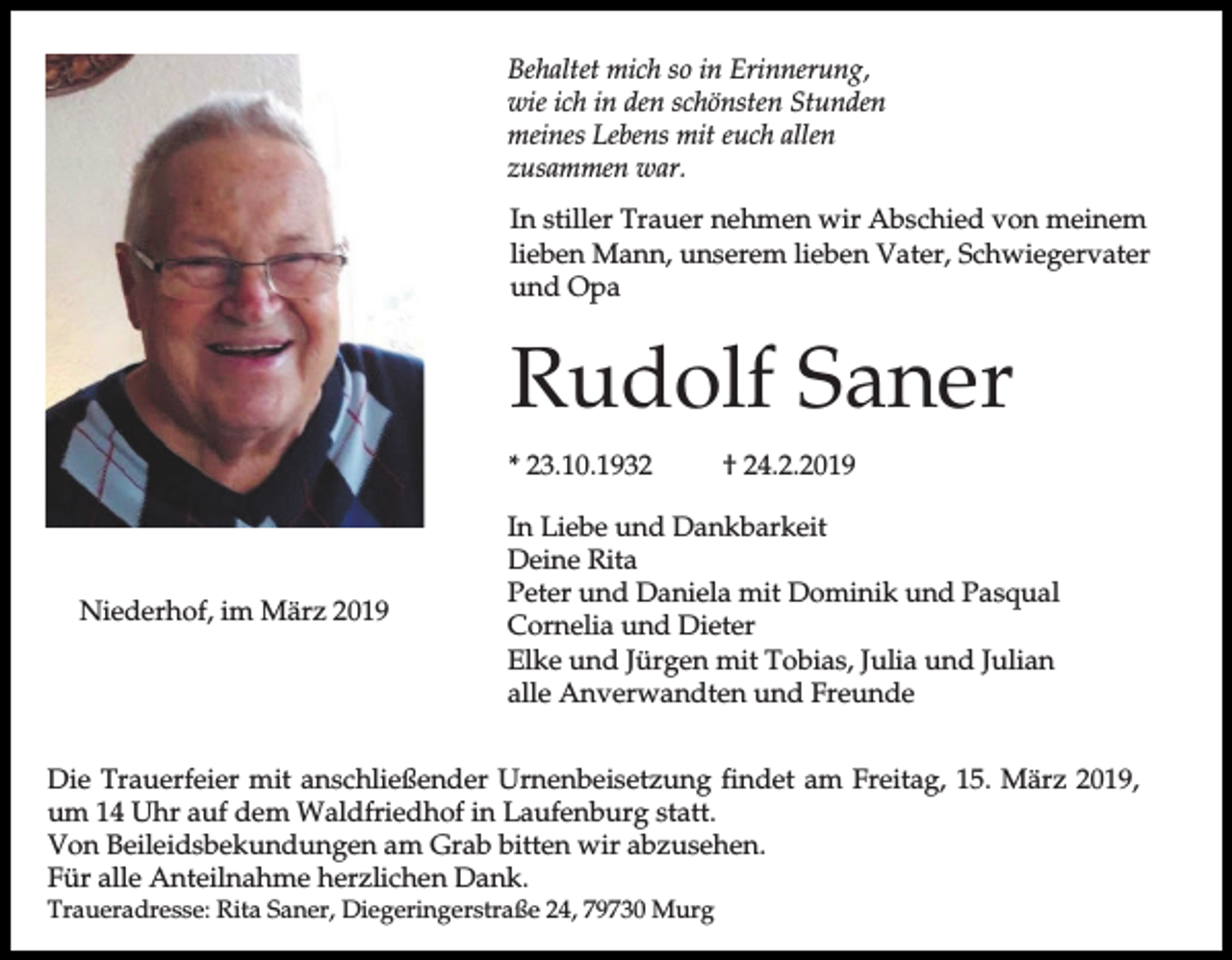 <p>Behaltet mich so in Erinnerung,<br />wie ich in den schönsten Stunden<br />meines Lebens mit euch allen<br />zusammen war.<br />In stiller Trauer nehmen wir Abschied von meinem<br />lieben Mann, unserem lieben Vater, Schwiegervater<br />und Opa</p><p>Rudolf Saner<br />* 23.10.1932</p><p>Niederhof, im März 2019</p><p>† 24.2.2019</p><p>In Liebe und Dankbarkeit<br />Deine Rita<br />Peter und Daniela mit Dominik und Pasqual<br />Cornelia und Dieter<br />Elke und Jürgen mit Tobias, Julia und Julian<br />alle Anverwandten und Freunde</p><p>Die Trauerfeier mit anschließender Urnenbeisetzung findet am Freitag, 15. März 2019,<br />um 14 Uhr auf dem Waldfriedhof in Laufenburg statt.<br />Von Beileidsbekundungen am Grab bitten wir abzusehen.<br />Für alle Anteilnahme herzlichen Dank.</p><p>Traueradresse: Rita Saner, Diegeringerstraße 24, 79730 Murg</p>