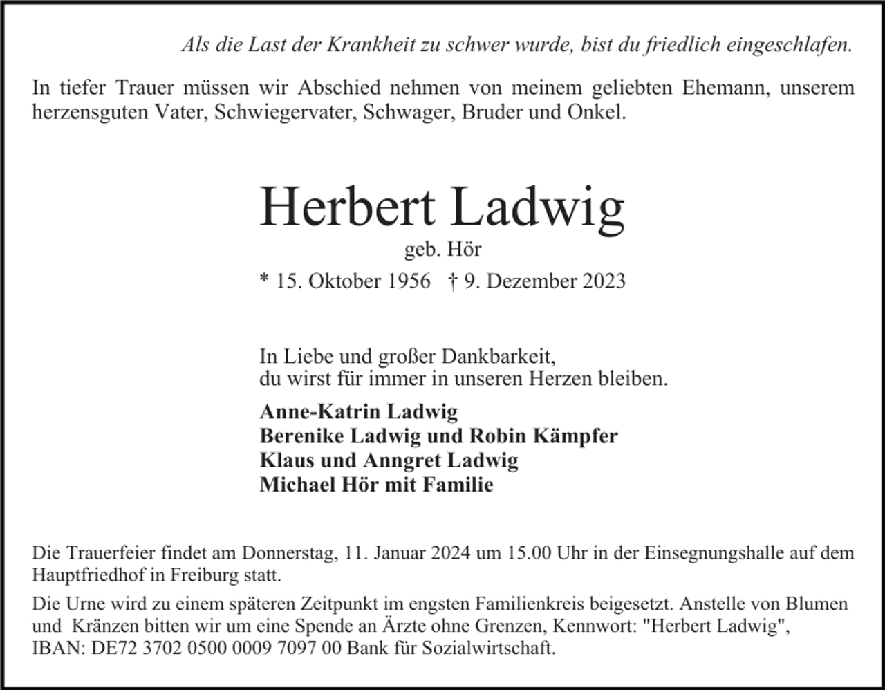 <p>Als die Last der Krankheit zu schwer wurde, bist du friedlich eingeschlafen.<br />In tiefer Trauer müssen wir Abschied nehmen von meinem geliebten Ehemann, unserem<br />herzensguten Vater, Schwiegervater, Schwager, Bruder und Onkel.</p><p>Herbert Ladwig<br />geb. Hör<br />* 15. Oktober 1956 † 9. Dezember 2023<br />In Liebe und großer Dankbarkeit,<br />du wirst für immer in unseren Herzen bleiben.<br />Anne-Katrin Ladwig<br />Berenike Ladwig und Robin Kämpfer<br />Klaus und Anngret Ladwig<br />Michael Hör mit Familie<br />Die Trauerfeier findet am Donnerstag, 11. Januar 2024 um 15.00 Uhr in der Einsegnungshalle auf dem<br />Hauptfriedhof in Freiburg statt.<br />Die Urne wird zu einem späteren Zeitpunkt im engsten Familienkreis beigesetzt. Anstelle von Blumen<br />und Kränzen bitten wir um eine Spende an Ärzte ohne Grenzen, Kennwort: "Herbert Ladwig",<br />IBAN: DE72 3702 0509 7097 00 Bank für Sozialwirtschaft.</p>