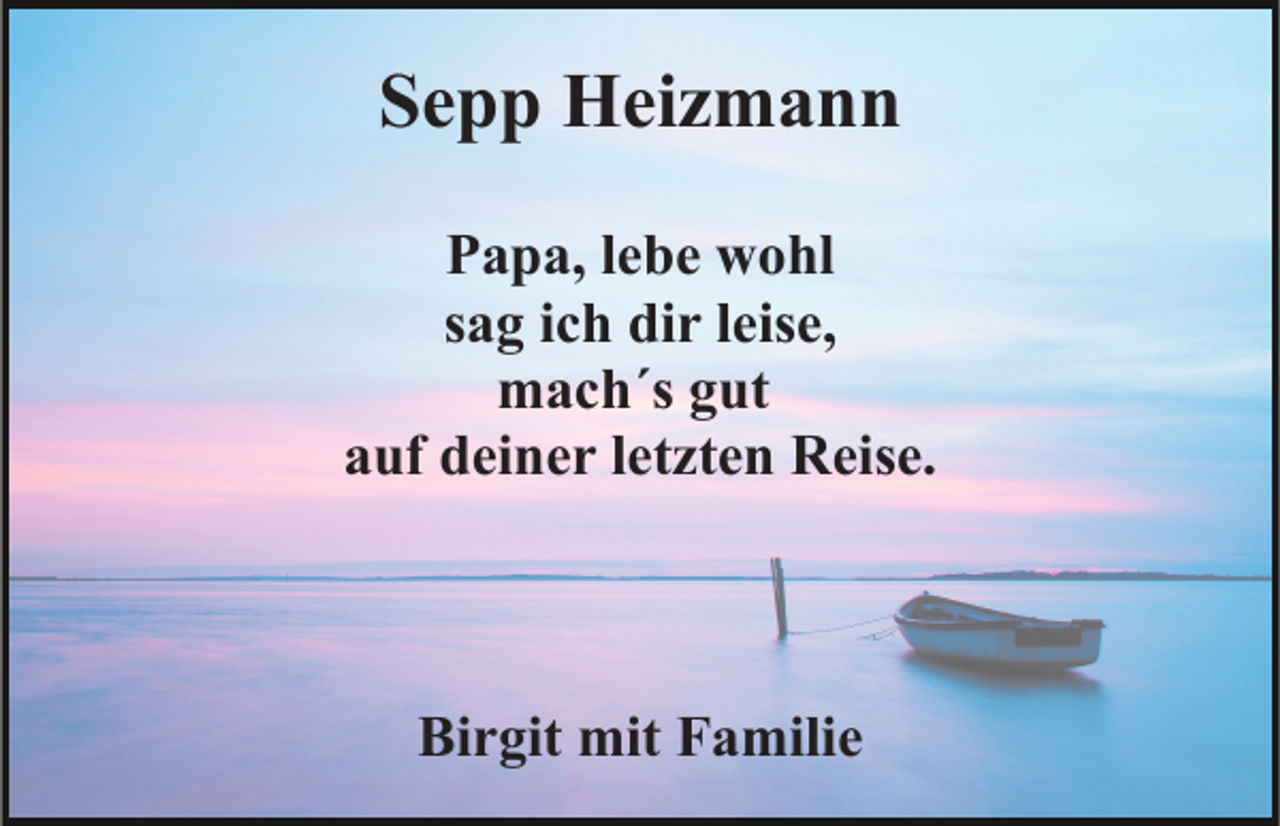 <p>Sepp Heizmann<br />Papa, lebe wohl<br />sag ich dir leise,<br />mach´s gut<br />auf deiner letzten Reise.</p><p>Birgit mit Familie</p>