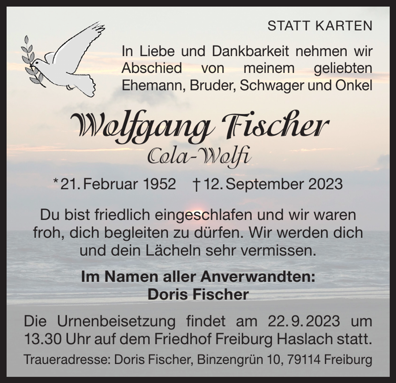 <p>STATT K ARTEN</p><p>In Liebe und Dankbarkeit nehmen wir<br />Abschied von meinem geliebten<br />Ehemann, Bruder, Schwager und Onkel</p><p>Wolfgang Fischer<br />Cola-Wolfi</p><p>* 21. Februar 1952 † 12. September 2023<br />Du bist friedlich eingeschlafen und wir waren<br />froh, dich begleiten zu dürfen. Wir werden dich<br />und dein Lächeln sehr vermissen.<br />Im Namen aller Anverwandten:<br />Doris Fischer<br />Die Urnenbeisetzung findet am 22.<br />9.<br />2023 um<br />13.30 Uhr auf dem Friedhof Freiburg Haslach statt.<br />Traueradresse: Doris Fischer, Binzengrün 10, 79114 Freiburg</p>