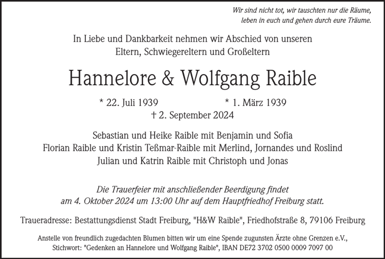 <p>Wir sind nicht tot, wir tauschten nur die Räume,<br />leben in euch und gehen durch eure Träume.</p><p>In Liebe und Dankbarkeit nehmen wir Abschied von unseren<br />Eltern, Schwiegereltern und Großeltern</p><p>Hannelore &amp; Wolfgang Raible<br />* 22. Juli 1939<br />* 1. März 1939<br />† 2. September 2024<br />Sebastian und Heike Raible mit Benjamin und Sofia<br />Florian Raible und Kristin Teßmar-Raible mit Merlind, Jornandes und Roslind<br />Julian und Katrin Raible mit Christoph und Jonas<br />Die Trauerfeier mit anschließender Beerdigung findet<br />am 4. Oktober 2024 um 13:00 Uhr auf dem Hauptfriedhof Freiburg statt.<br />Traueradresse: Bestattungsdienst Stadt Freiburg, "H&amp;W Raible", Friedhofstraße 8, 79106 Freiburg<br />Anstelle von freundlich zugedachten Blumen bitten wir um eine Spende zugunsten Ärzte ohne Grenzen e.V.,<br />Stichwort: "Gedenken an Hannelore und Wolfgang Raible", IBAN DE72 3702 0509 7097 00</p>