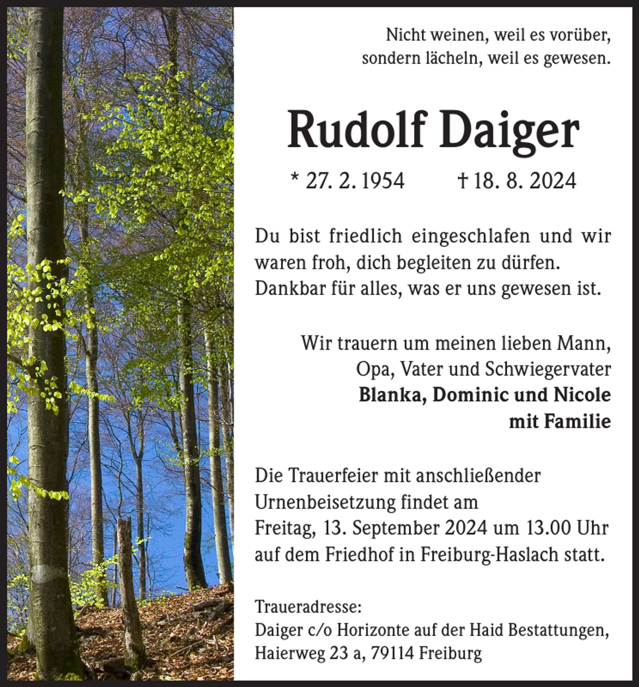 <p>Nicht weinen, weil es vorüber,<br />sondern lächeln, weil es gewesen.</p><p>Rudolf Daiger<br />* 27. 2. 1954</p><p>† 18. 8. 2024</p><p>Du bist friedlich eingeschlafen und wir<br />waren froh, dich begleiten zu dürfen.<br />Dankbar für alles, was er uns gewesen ist.<br />Wir trauern um meinen lieben Mann,<br />Opa, Vater und Schwiegervater<br />Blanka, Dominic und Nicole<br />mit Familie<br />Die Trauerfeier mit anschließender<br />Urnenbeisetzung findet am<br />Freitag, 13. September 2024 um 13.00 Uhr<br />auf dem Friedhof in Freiburg-Haslach statt.<br />Traueradresse:<br />Daiger c/o Horizonte auf der Haid Bestattungen,<br />Haierweg 23 a, 79114 Freiburg</p>
