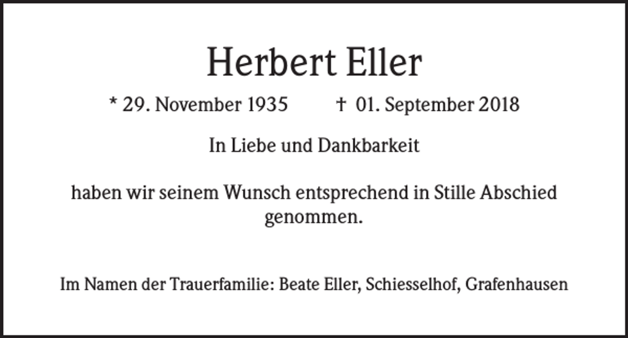 <p>Herbert Eller<br />* 29. November 1935</p><p>† 01. September 2018</p><p>In Liebe und Dankbarkeit<br />haben wir seinem Wunsch entsprechend in Stille Abschied<br />genommen.<br />Im Namen der Trauerfamilie: Beate Eller, Schiesselhof, Grafenhausen</p>