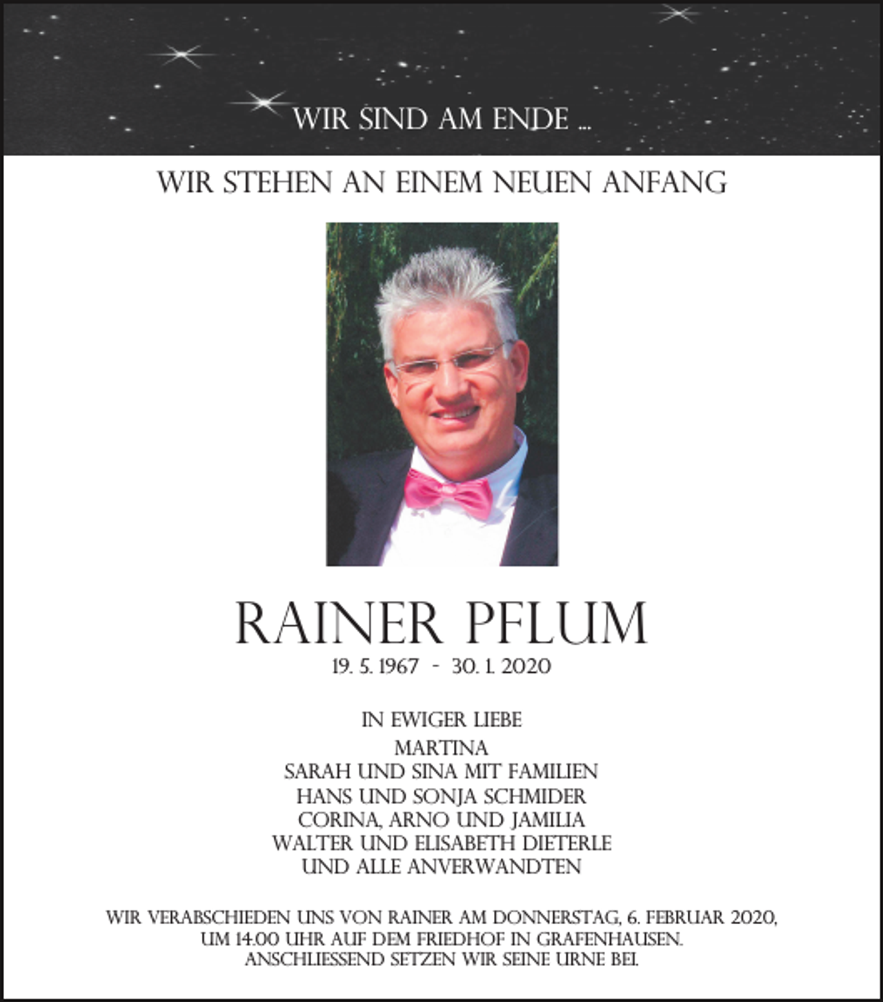 <p>Wir sind am Ende ...<br />Wir stehen an einem neuen Anfang</p><p>Rainer Pflum<br />19. 5. 1967 - 30. 1. 2020<br />In ewiger Liebe<br />Martina<br />Sarah und Sina mit Familien<br />Hans und Sonja Schmider<br />Corina, Arno und Jamilia<br />Walter und Elisabeth Dieterle<br />und alle Anverwandten<br />wir verabschieden uns von Rainer am Donnerstag, 6. Februar 2020,<br />um 14.00 Uhr auf dem Friedhof in Grafenhausen.<br />anschließend setzen wir seine Urne bei.</p>
