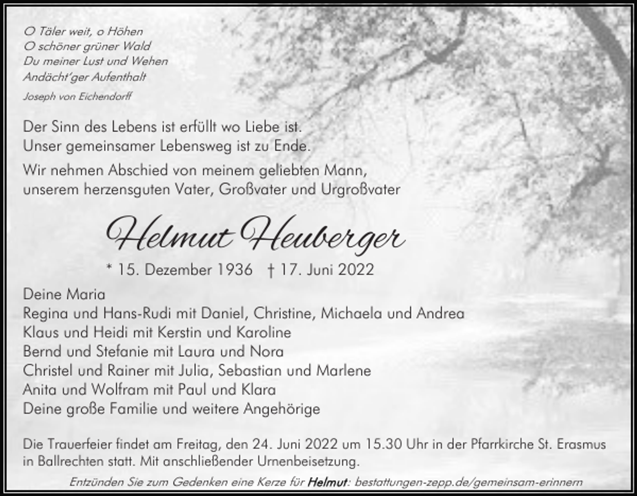 <p>O Täler weit, o Höhen<br />O schöner grüner Wald<br />Du meiner Lust und Wehen<br />Andächt‘ger Aufenthalt<br />Joseph von Eichendorff</p><p>Der Sinn des Lebens ist erfüllt wo Liebe ist.<br />Unser gemeinsamer Lebensweg ist zu Ende.<br />Wir nehmen Abschied von meinem geliebten Mann,<br />unserem herzensguten Vater, Großvater und Urgroßvater</p><p>Helmut Heuberger<br />* 15. Dezember 1936 † 17. Juni 2022</p><p>Deine Maria<br />Regina und Hans-Rudi mit Daniel, Christine, Michaela und Andrea<br />Klaus und Heidi mit Kerstin und Karoline<br />Bernd und Stefanie mit Laura und Nora<br />Christel und Rainer mit Julia, Sebastian und Marlene<br />Anita und Wolfram mit Paul und Klara<br />Deine große Familie und weitere Angehörige<br />Die Trauerfeier findet am Freitag, den 24. Juni 2022 um 15.30 Uhr in der Pfarrkirche St. Erasmus<br />in Ballrechten statt. Mit anschließender Urnenbeisetzung.<br />Entzünden Sie zum Gedenken eine Kerze für</p><p>: bestattungen-zepp.de/gemeinsam-erinnern</p>