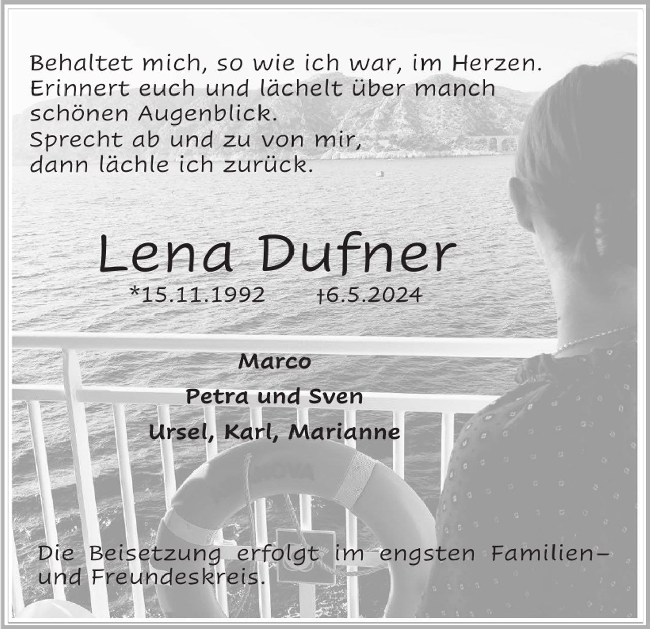 <p>Behaltet mich, so wie ich war, im Herzen.<br />Erinnert euch und lächelt über manch<br />schönen Augenblick.<br />Sprecht ab und zu von mir,<br />dann lächle ich zurück.</p><p>Lena Dufner<br />*15.11.1992</p><p>†6.5.2024</p><p>Marco<br />Petra und Sven<br />Ursel, Karl, Marianne</p><p>Die Beisetzung erfolgt im engsten Familien–<br />und Freundeskreis.</p>