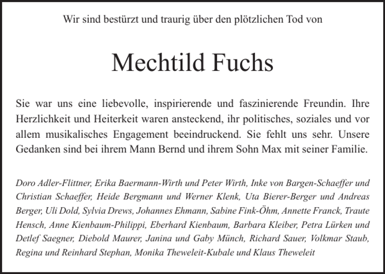 <p>Wir sind bestürzt und traurig über den plötzlichen Tod von</p><p>Mechtild Fuchs<br />Sie war uns eine liebevolle, inspirierende und faszinierende Freundin. Ihre<br />­Herzlichkeit und Heiterkeit waren ansteckend, ihr politisches, soziales und vor<br />allem musikalisches Engagement beeindruckend. Sie fehlt uns sehr. U<br />­ nsere<br />­Gedanken sind bei ihrem Mann Bernd und ihrem Sohn Max mit seiner Familie.<br />Doro Adler-Flittner, Erika Baermann-Wirth und Peter Wirth, Inke von Bargen-­Schaeffer und<br />Christian Schaeffer, Heide Bergmann und Werner Klenk, Uta Bierer-Berger und Andreas<br />­Berger, Uli Dold, Sylvia Drews, Johannes Ehmann, Sabine Fink-Öhm, Annette Franck, ­Traute<br />Hensch, Anne Kienbaum-Philippi, Eberhard Kienbaum, Barbara Kleiber, Petra L<br />­ ürken und<br />Detlef Saegner, Diebold Maurer, J­ anina und Gaby Münch, Richard Sauer, V<br />­ olkmar Staub,<br />Regina und Reinhard S­ tephan, Monika Theweleit-Kubale und Klaus Theweleit</p>