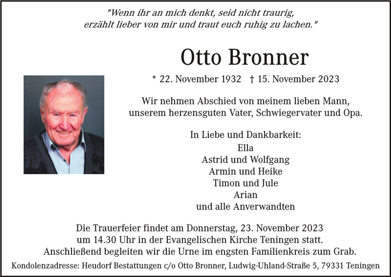 <p>"Wenn ihr an mich denkt, seid nicht traurig,<br />erzählt lieber von mir und traut euch ruhig zu lachen."</p><p>* 22. November 1932 † 15. November 2023<br />Wir nehmen Abschied von meinem lieben Mann,<br />unserem herzensguten Vater, Schwiegervater und Opa.<br />In Liebe und Dankbarkeit:<br />Ella<br />Astrid und Wolfgang<br />Armin und Heike<br />Timon und Jule<br />Arian<br />und alle Anverwandten<br />Die Trauerfeier findet am Donnerstag, 23. November 2023<br />um 14.30 Uhr in der Evangelischen Kirche Teningen statt.<br />Anschließend begleiten wir die Urne im engsten Familienkreis zum Grab.<br />Kondolenzadresse: Heudorf Bestattungen c/o Otto Bronner, Ludwig-Uhland-Straße 5, 79331 Teningen</p>