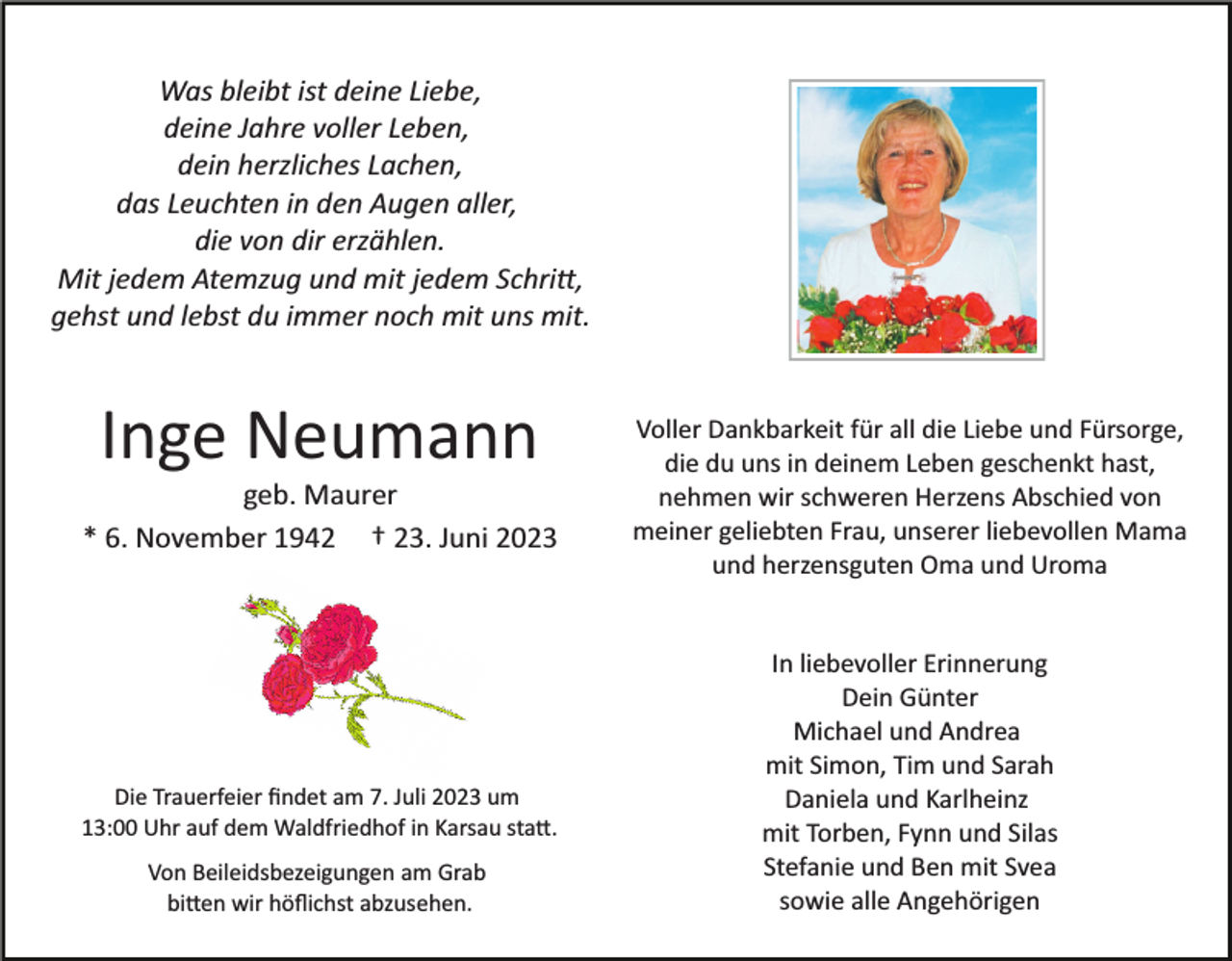 <p>Was bleibt ist deine Liebe,<br />deine Jahre voller Leben,<br />dein herzliches Lachen,<br />das Leuchten in den Augen aller,<br />die von dir erzählen.<br />Mit jedem Atemzug und mit jedem Schritt,<br />gehst und lebst du immer noch mit uns mit.</p><p>Inge Neumann<br />geb. Maurer<br />* 6. November 1942 † 23. Juni 2023</p><p>Die Trauerfeier ﬁndet am 7. Juli 2023 um<br />13:00 Uhr auf dem Waldfriedhof in Karsau statt.<br />Von Beileidsbezeigungen am Grab<br />bitten wir höﬂichst abzusehen.</p><p>Voller Dankbarkeit für all die Liebe und Fürsorge,<br />die du uns in deinem Leben geschenkt hast,<br />nehmen wir schweren Herzens Abschied von<br />meiner geliebten Frau, unserer liebevollen Mama<br />und herzensguten Oma und Uroma</p><p>In liebevoller Erinnerung<br />Dein Günter<br />Michael und Andrea<br />mit Simon, Tim und Sarah<br />Daniela und Karlheinz<br />mit Torben, Fynn und Silas<br />Stefanie und Ben mit Svea<br />sowie alle Angehörigen</p>