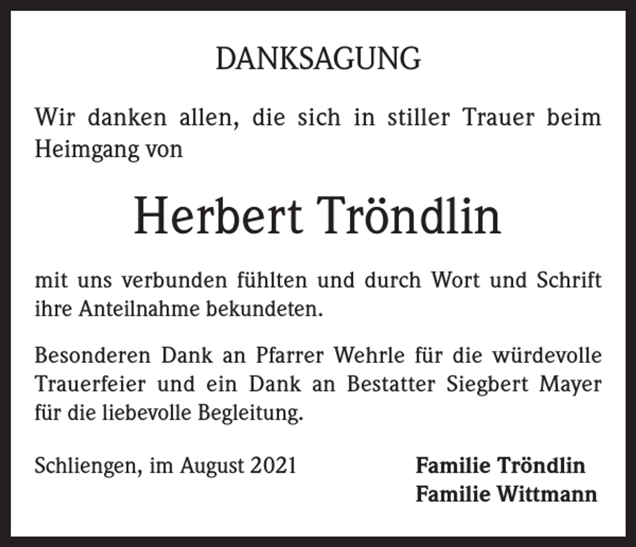 <p>DANKSAGUNG<br />Wir danken allen, die sich in stiller Trauer beim<br />Heimgang von</p><p>Herbert Tröndlin<br />mit uns verbunden fühlten und durch Wort und Schrift<br />ihre Anteilnahme bekundeten.<br />Besonderen Dank an Pfarrer Wehrle für die würdevolle<br />Trauerfeier und ein Dank an Bestatter Siegbert Mayer<br />für die liebevolle Begleitung.<br />Schliengen, im August 2021 Familie Tröndlin<br />Familie Wittmann</p>