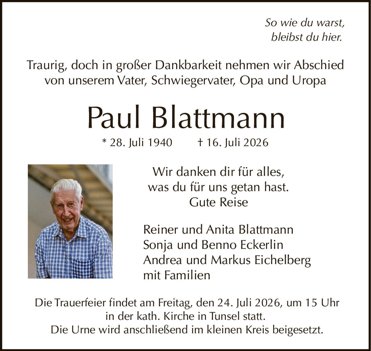 <p><i>So wie du warst,<br>bleibst du hier.</i></p><p>Traurig, doch in großer Dankbarkeit nehmen wir Abschied<br>von unserem Vater, Schwiegervater, Opa und Uropa</p><p><strong>Paul Blattmann</strong><br>* 28. Juli 1940 † 16. Juli 2026</p><p>Wir danken dir für alles,<br>was du für uns getan hast.<br>Gute Reise</p><p>Reiner und Anita Blattmann<br>Sonja und Benno Eckerlin<br>Andrea und Markus Eichelberg<br>mit Familien</p><p>Die Trauerfeier findet am Freitag, den 24. Juli 2026, um 15 Uhr<br>in der kath. Kirche in Tunsel statt.<br>Die Urne wird anschließend im kleinen Kreis beigesetzt.</p>