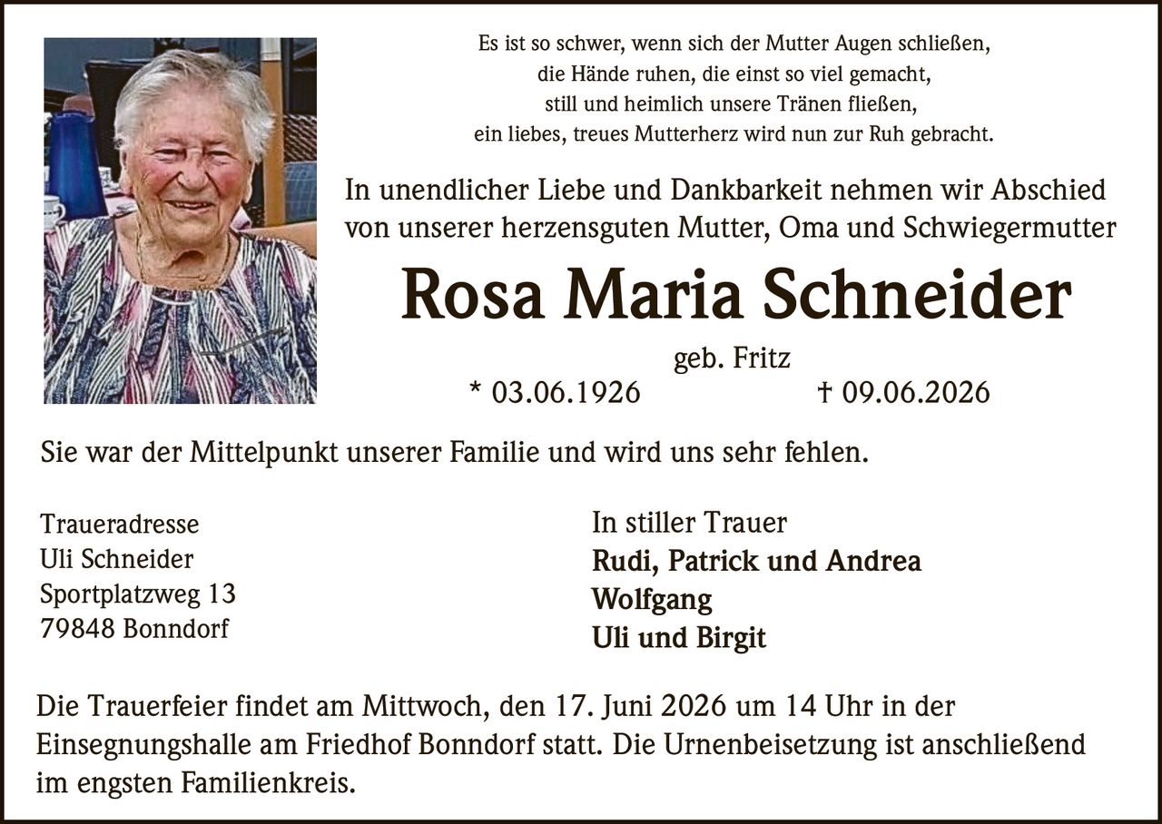 <p>Es ist so schwer, wenn sich der Mutter Augen schließen,<br>die Hände ruhen, die einst so viel gemacht,<br>still und heimlich unsere Tränen fließen,<br>ein liebes, treues Mutterherz wird nun zur Ruh gebracht.</p><p>In unendlicher Liebe und Dankbarkeit nehmen wir Abschied<br>von unserer herzensguten Mutter, Oma und Schwiegermutter</p><p><strong>Rosa Maria Schneider</strong><br>geb. Fritz<br>* 03.06.1926 † 09.06.2026</p><p>Sie war der Mittelpunkt unserer Familie und wird uns sehr fehlen.</p><p><strong>Traueradresse</strong><br>Uli Schneider<br>Sportplatzweg 13<br>79848 Bonndorf</p><p><strong>In stiller Trauer</strong><br>Rudi, Patrick und Andrea<br>Wolfgang<br>Uli und Birgit</p><p>Die Trauerfeier findet am Mittwoch, den 17. Juni 2026 um 14 Uhr in der Einsegnungshalle am Friedhof Bonndorf statt. Die Urnenbeisetzung ist anschließend im engsten Familienkreis.</p>