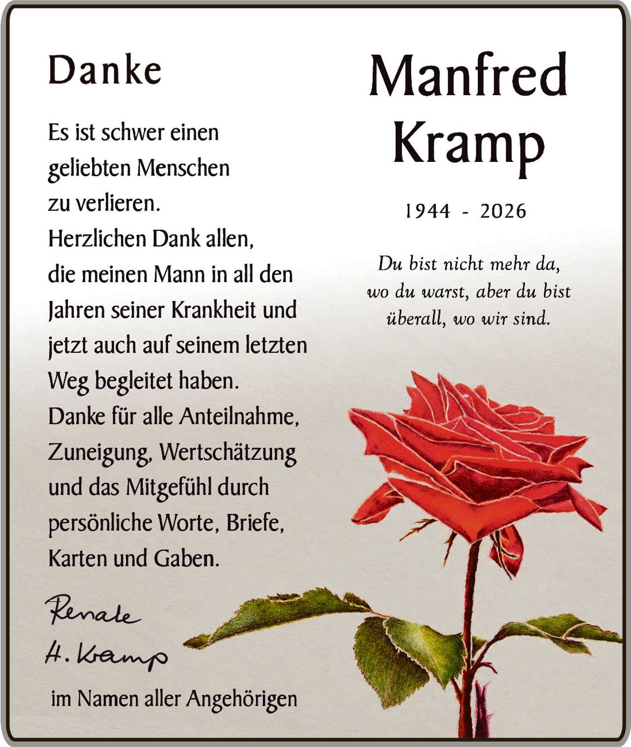 <p><strong>Manfred Kramp</strong></p><p>1944 - 2026</p><p><i>Du bist nicht mehr da, wo du warst, aber du bist überall, wo wir sind.</i></p><p><strong>Danke</strong></p><p>Es ist schwer einen geliebten Menschen zu verlieren.</p><p>Herzlichen Dank allen, die meinen Mann in all den Jahren seiner Krankheit und jetzt auch auf seinem letzten Weg begleitet haben.</p><p>Danke für alle Anteilnahme, Zuneigung, Wertschätzung und das Mitgefühl durch persönliche Worte, Briefe, Karten und Gaben.</p><p>Renate<br>H. Vamp</p><p>im Namen aller Angehörigen</p>