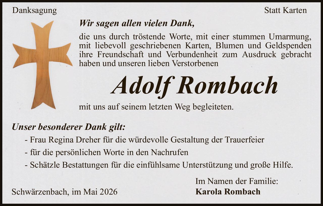 <p>Danksagung Statt Karten</p><p>Wir sagen allen vielen Dank,<br>die uns durch tröstende Worte, mit einer stummen Umarmung,<br>mit liebevoll geschriebenen Karten, Blumen und Geldspenden<br>ihre Freundschaft und Verbundenheit zum Ausdruck gebracht haben und unseren lieben Verstorbenen</p><p><strong>Adolf Rombach</strong></p><p>mit uns auf seinem letzten Weg begleiteten.</p><p>Unser besonderer Dank gilt:<br>- Frau Regina Dreher für die würdevolle Gestaltung der Trauerfeier<br>- für die persönlichen Worte in den Nachrufen<br>- Schätzle Bestattungen für die einfühlsame Unterstützung und große Hilfe.</p><p>Schwärzenbach, im Mai 2026<br>Im Namen der Familie:<br>Karola Rombach</p>