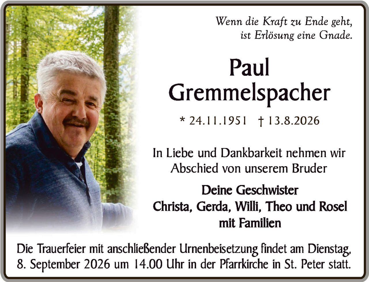 <p><i>Wenn die Kraft zu Ende geht,<br>ist Erlösung eine Gnade.</i></p><p>In Liebe und Dankbarkeit nehmen wir<br>Abschied von unserem Bruder</p><p><strong>Deine Geschwister</strong><br>Christa, Gerda, Willi, Theo und Rosel<br>mit Familien</p><p>Die Trauerfeier mit anschließender Urnenbeisetzung findet am Dienstag,<br>8. September 2026 um 14.00 Uhr in der Pfarrkirche in St. Peter statt.</p>