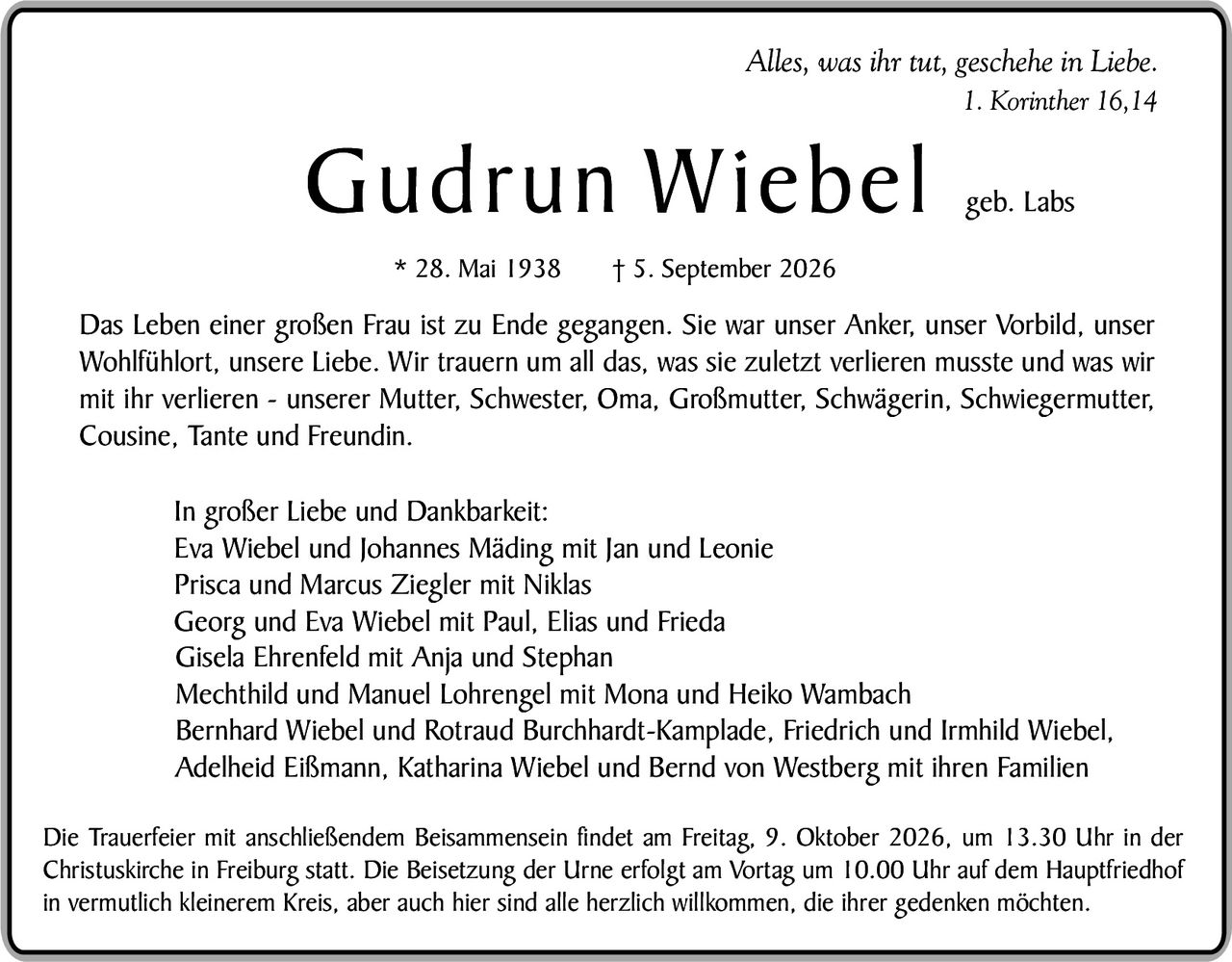 <p><i>Alles, was ihr tut, geschehe in Liebe.</i><br /><i>1. Korinther 16,14</i></p>

<p><strong>Gudrun Wiebel</strong> geb. Labs<br />
* 28. Mai 1938<br />
† 5. September 2026</p>

<p>Das Leben einer großen Frau ist zu Ende gegangen. Sie war unser Anker, unser Vorbild, unser Wohlfühlort, unsere Liebe. Wir trauern um all das, was sie zuletzt verlieren musste und was wir mit ihr verlieren – unserer Mutter, Schwester, Oma, Großmutter, Schwägerin, Schwiegermutter, Cousine, Tante und Freundin.</p>

<p>In großer Liebe und Dankbarkeit:<br />
Eva Wiebel und Johannes Mäding mit Jan und Leonie<br />
Prisca und Marcus Ziegler mit Niklas<br />
Georg und Eva Wiebel mit Paul, Elias und Frieda<br />
Gisela Ehrenfeld mit Anja und Stephan<br />
Mechthild und Manuel Lohrengel mit Mona und Heiko Wambach<br />
Bernhard Wiebel und Rotraud Burckhardt-Kamplade, Friedrich und Irmhild Wiebel, Adelheid Eißmann, Katharina Wiebel und Bernd von Westberg mit ihren Familien</p>

<p>Die Trauerfeier mit anschließendem Beissammensein findet am Freitag, 9. Oktober 2026, um 13.30 Uhr in der Christuskirche in Freiburg statt. Die Beisetzung der Urne erfolgt am Vortag um 10.00 Uhr auf dem Hauptfriedhof in vermutlich kleinerem Kreis, aber auch hier sind alle herzlich willkommen, die ihrer gedenken möchten.</p>