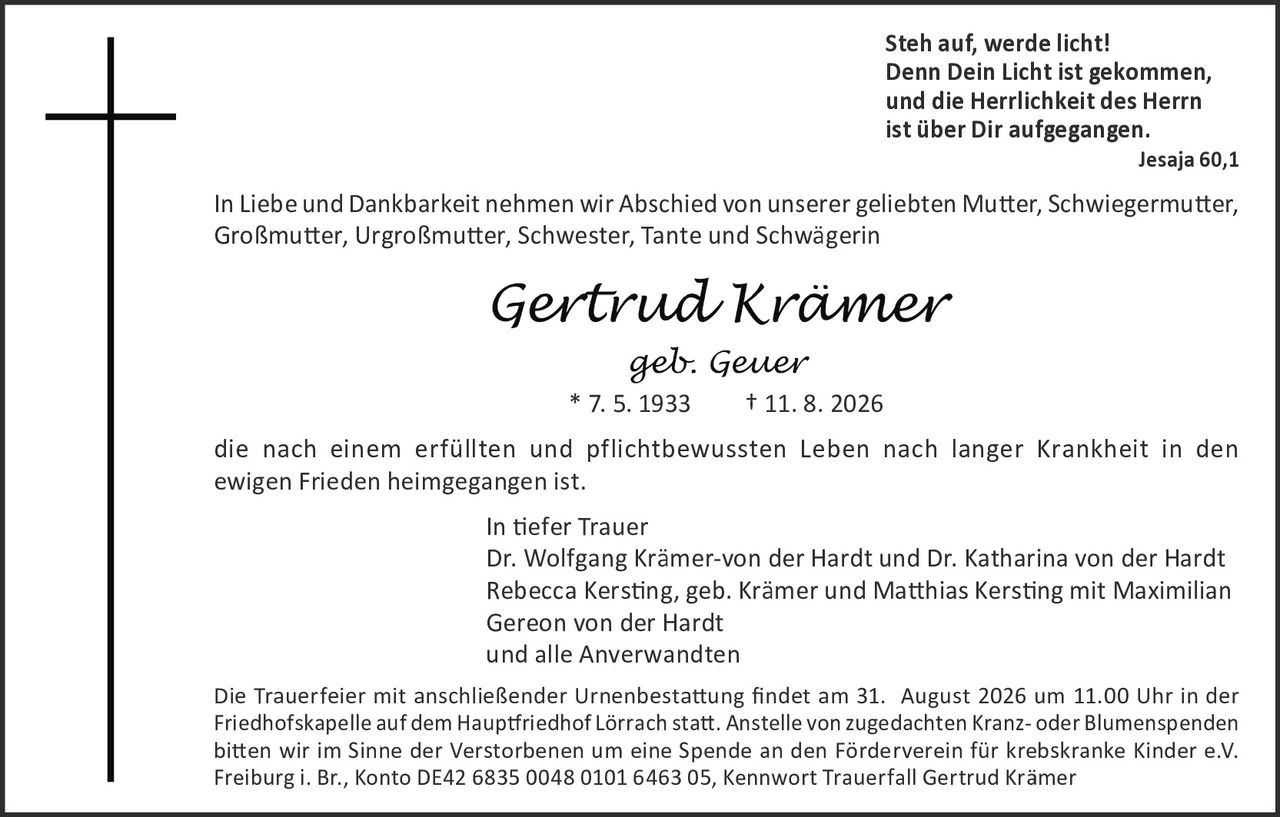 <p><strong>Steh auf, werde licht!<br/>Denn Dein Licht ist gekommen,<br/>und die Herrlichkeit des Herrn<br/>ist über Dir aufgegangen.</strong><br/>Jesaja 60,1</p><p>In Liebe und Dankbarkeit nehmen wir Abschied von unserer geliebten Mutter, Schwiegermutter, Großmutter, Urgroßmutter, Schwester, Tante und Schwägerin</p><p><i>Gertrud Krämer</i><br/><i>geb. Geuer</i><br/>* 7. 5. 1933     † 11. 8. 2026</p><p>die nach einem erfüllten und pflichtbewussten Leben nach langer Krankheit in den ewigen Frieden heimgegangen ist.</p><p><strong>In tiefer Trauer</strong><br/>Dr. Wolfgang Krämer-von der Hardt und Dr. Katharina von der Hardt<br/>Rebecca Kersting, geb. Krämer und Matthias Kersting mit Maximilian Gereon von der Hardt<br/>und alle Anverwandten</p><p>Die Trauerfeier mit anschließender Urnenbestattung findet am 31. August 2026 um 11.00 Uhr in der Friedhofskapelle auf dem Hauptfriedhof Lörrach statt. Anstelle von zugedachten Kranz- oder Blumenspenden bitten wir im Sinne der Verstorbenen um eine Spende an den Förderverein für krebskranke Kinder e.V. Freiburg i. Br., Konto 42683500048010164 6305, Kennwort Trauerfall Gertrud Krämer</p>