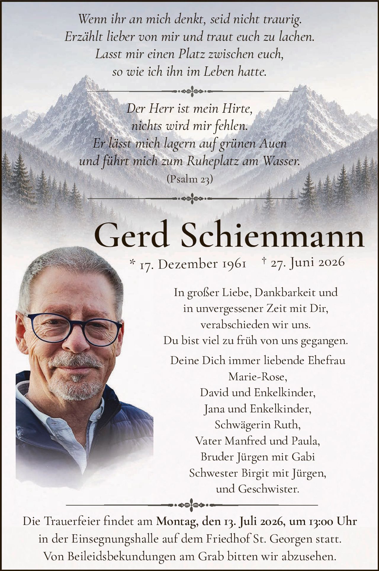 <p><i>Wenn ihr an mich denkt, seid nicht traurig.<br>Erzählt lieber von mir und traut euch zu lachen.<br>Lasst mir einen Platz zwischen euch,<br>so wie ich ihn im Leben hatte.</i></p>

<p><i>Der Herr ist mein Hirte,<br>nichts wird mir fehlen.<br>Er lässt mich lagern auf grünen Auen<br>und führt mich zum Ruheplatz am Wasser.<br>(Psalm 23)</i></p>

<p><strong>Gerd Schienmann</strong><br>* 17. Dezember 1961  † 27. Juni 2026</p>

<p>In großer Liebe, Dankbarkeit und<br>in unvergessener Zeit mit Dir,<br>verabschieden wir uns.<br>Du bist viel zu früh von uns gegangen.</p>

<p>Deine Dich immer liebende Ehefrau<br>Marie-Rose,<br>David und Enkelkinder,<br>Jana und Engelkinder,<br>Schwägerin Ruth,<br>Vater Manfred und Paula,<br>Bruder Jürgen mit Gabi<br>Schwester Birgit mit Jürgen,<br>und Geschwister.</p>

<p>Die Trauerfeier findet am <strong>Montag, den 13. Juli 2026, um 13:00 Uhr</strong><br>in der Einsegnungshalle auf dem Friedhof St. Georgen statt.<br>Von Beileidsbekundungen am Grab bitten wir abzusehen.</p>