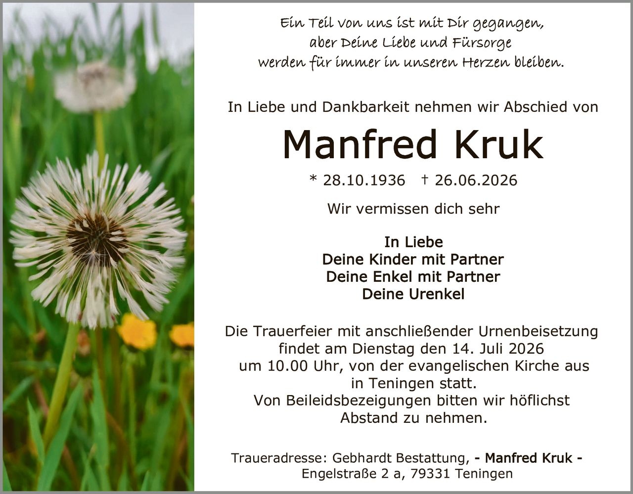 <p>Ein Teil von uns ist mit Dir gegangen, aber Deine Liebe und Fürsorge werden für immer in unseren Herzen bleiben.</p>

<p>In Liebe und Dankbarkeit nehmen wir Abschied von</p>

<p><strong>Manfred Kruk</strong><br>* 28.10.1936 † 26.06.2026</p>

<p>Wir vermissen dich sehr</p>

<p>In Liebe<br>Deine Kinder mit Partner<br>Deine Enkel mit Partner<br>Deine Urenkel</p>

<p>Die Trauerfeier mit anschließender Urnenbeisetzung findet am Dienstag den 14. Juli 2026 um 10.00 Uhr, von der evangelischen Kirche aus in Teningen statt.</p>

<p>Von Beileidsbezeigungen bitten wir höflichst Abstand zu nehmen.</p>

<p>Traueradresse: Gebhardt Bestattung, - Manfred Kruk - Engelstraße 2 a, 79331 Teningen</p>
