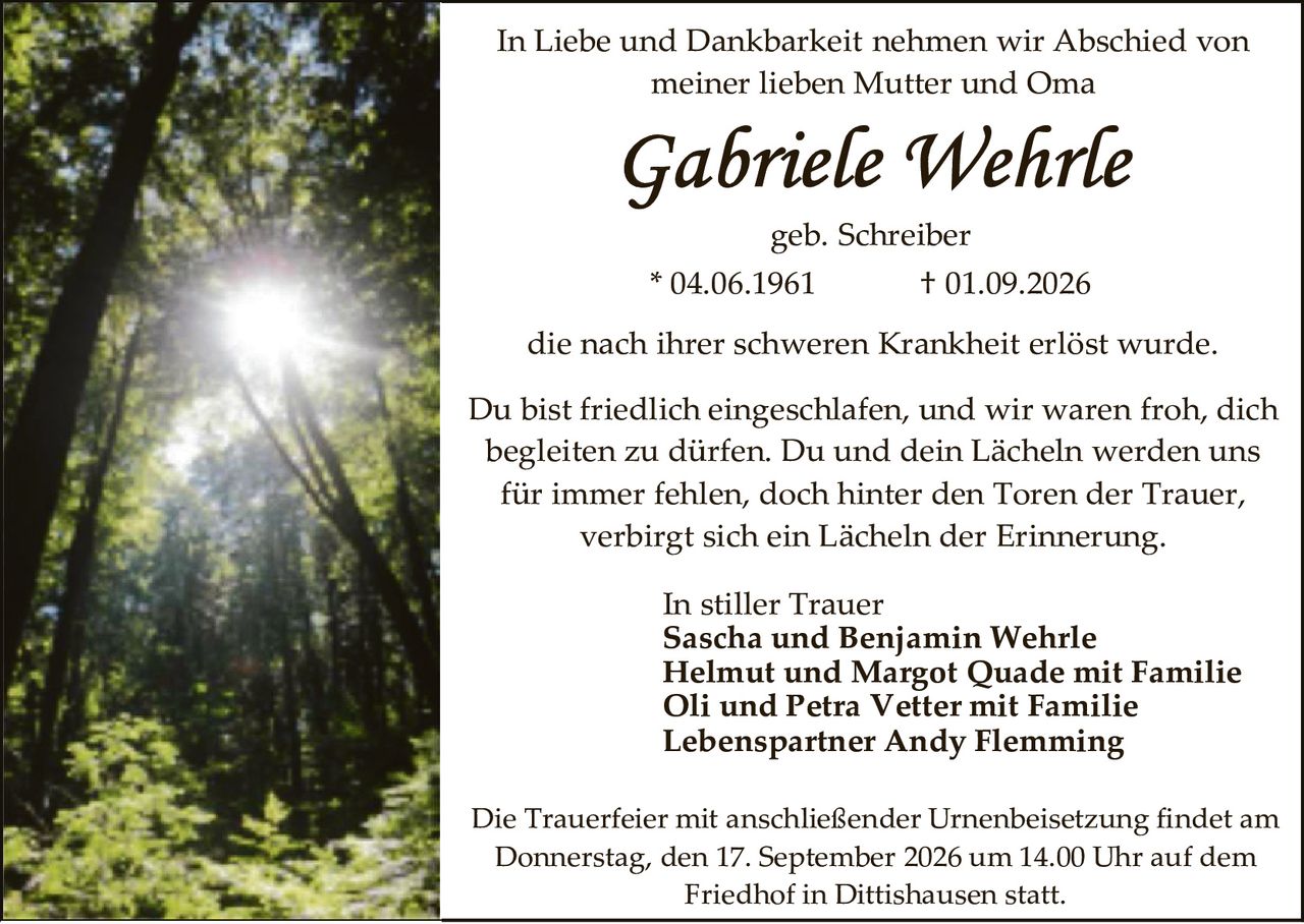 <p>In Liebe und Dankbarkeit nehmen wir Abschied von meiner lieben Mutter und Oma</p>

<p><strong>Gabriele Wehrle</strong></p>

<p>geb. Schreiber</p>

<p>* 04.06.1961          † 01.09.2026</p>

<p>die nach ihrer schweren Krankheit erlöst wurde.</p>

<p>Du bist friedlich eingeschlafen, und wir waren froh, dich begleiten zu dürfen. Du und dein Lächeln werden uns für immer fehlen, doch hinter den Toren der Trauer, verbirgt sich ein Lächeln der Erinnerung.</p>

<p>In stiller Trauer<br/>
<strong>Sascha und Benjamin Wehrle</strong><br/>
<strong>Helmut und Margot Quade mit Familie</strong><br/>
<strong>Oli und Petra Vetter mit Familie</strong><br/>
<strong>Lebenspartner Andy Flemming</strong></p>

<p>Die Trauerfeier mit anschließender Urnenbeisetzung findet am Donnerstag, den 17. September 2026 um 14.00 Uhr auf dem Friedhof in Dittishausen statt.</p>