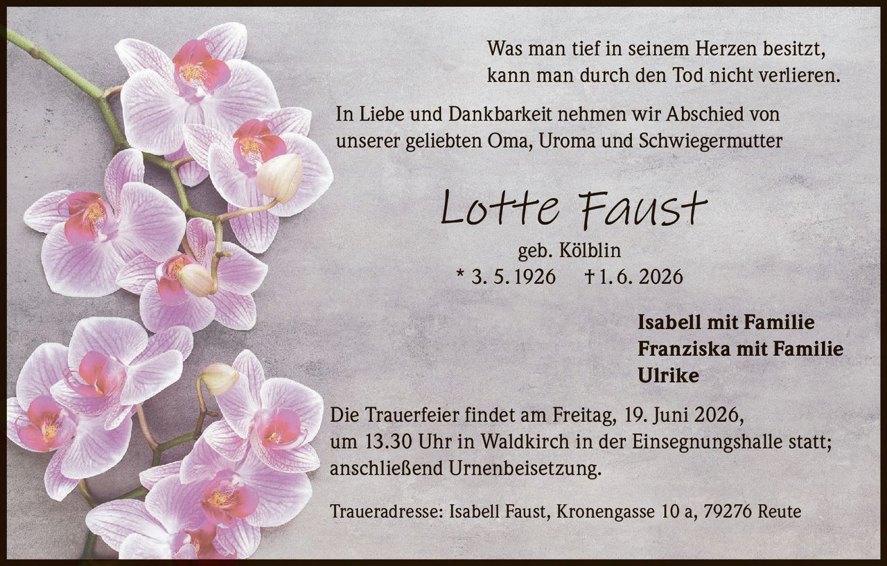 <p>Was man tief in seinem Herzen besitzt,<br>kann man durch den Tod nicht verlieren.</p><p>In Liebe und Dankbarkeit nehmen wir Abschied von<br>unserer geliebten Oma, Uroma und Schwiegermutter</p><p><i>Lotte Faust</i><br>geb. Kölblin<br>* 3. 5. 1926  † 1. 6. 2026</p><p>Isabell mit Familie<br>Franziska mit Familie<br>Ulrike</p><p>Die Trauerfeier findet am Freitag, 19. Juni 2026,<br>um 13.30 Uhr in Waldkirch in der Einsegnungshalle statt;<br>anschließend Urnenbeisetzung.</p><p>Traueradresse: Isabell Faust, Kronengasse 10 a, 79276 Reute</p>