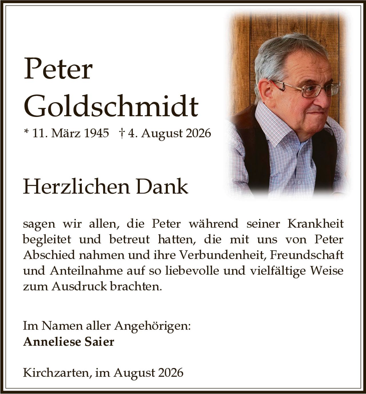 <p><strong>Peter Goldschmidt</strong></p><p>* 11. März 1945 † 4. August 2026</p><p><strong>Herzlichen Dank</strong></p><p>sagen wir allen, die Peter während seiner Krankheit begleitet und betreut hatten, die mit uns von Peter Abschied nahmen und ihre Verbundenheit, Freundschaft und Anteilnahme auf so liebevolle und vielfältige Weise zum Ausdruck brachten.</p><p>Im Namen aller Angehörigen:<br><strong>Anneliese Saier</strong></p><p>Kirchzarten, im August 2026</p>