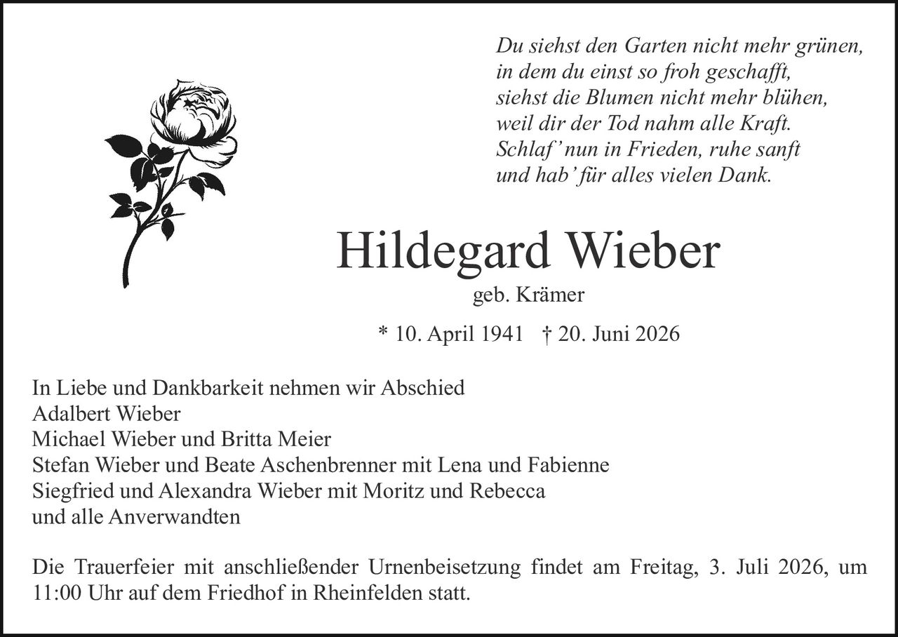 <p>In Liebe und Dankbarkeit nehmen wir Abschied</p>
<p>Hildegard Wieber<br />
geb. Krämer<br />
* 10. April 1941 † 20. Juni 2026</p>
<p>Adalbert Wieber<br />
Michael Wieber und Britta Meier<br />
Stefan Wieber und Beate Aschenbrenner mit Lena und Fabienne<br />
Siegfried und Alexandra Wieber mit Moritz und Rebecca<br />
und alle Anverwandten</p>
<p><i>Du siehst den Garten nicht mehr grünen,<br />
in dem du einst so froh geschafft,<br />
siehst die Blumen nicht mehr blühen,<br />
weil dir der Tod nahm alle Kraft.<br />
Schlaf' nun in Frieden, ruhe sanft<br />
und hab' für alles vielen Dank.</i></p>
<p>Die Trauerfeier mit anschließender Urnenbeisetzung findet am Freitag, 3. Juli 2026, um 11:00 Uhr auf dem Friedhof in Rheinfelden statt.</p>