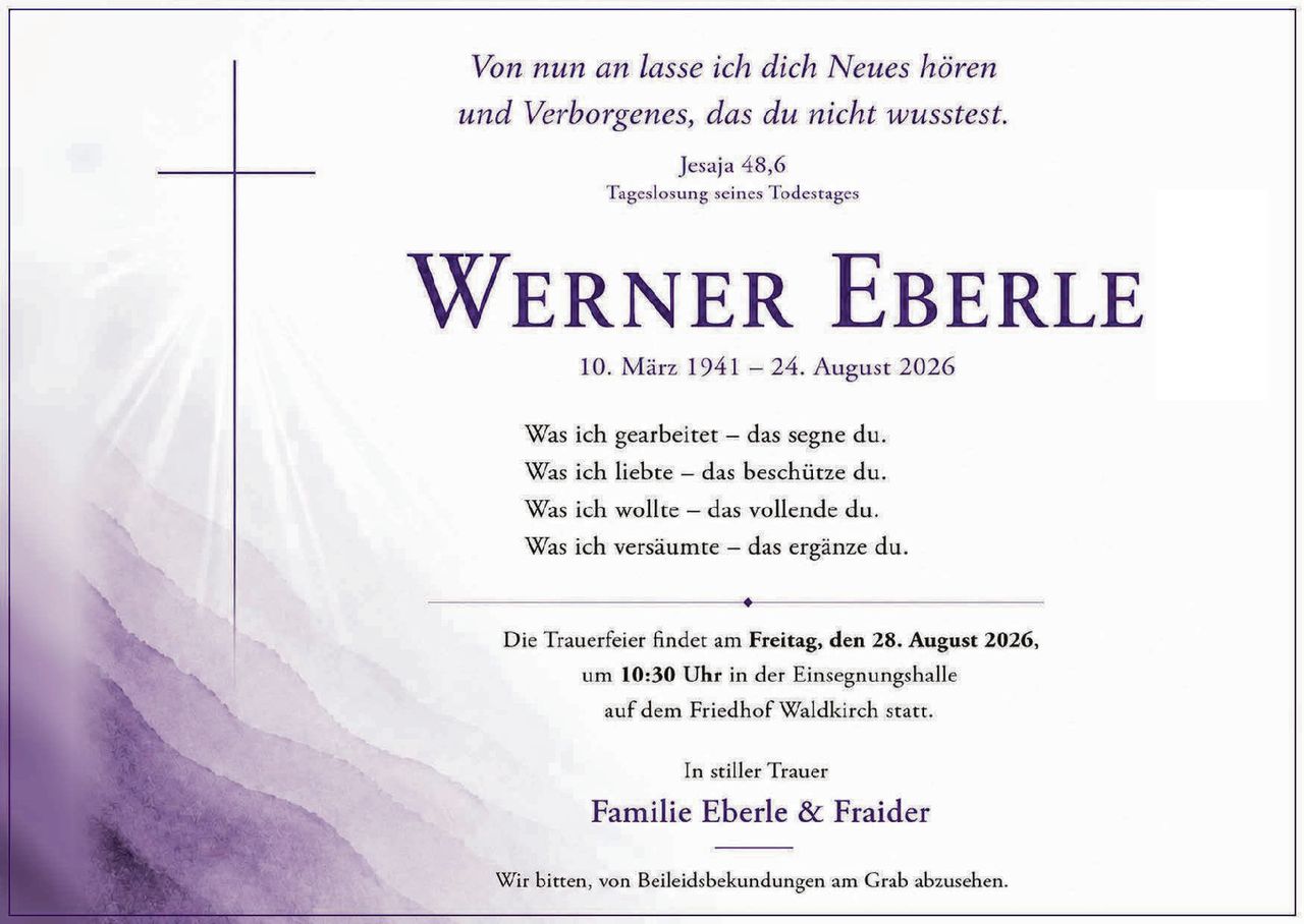<p><i>Von nun an lasse ich dich Neues hören<br>und Verborgenes, das du nicht wusstest.</i><br><br>Jesaja 48,6<br>Tageslosung seines Todestages</p><p><strong>WERNER EBERLE</strong><br>10. März 1941 – 24. August 2026</p><p>Was ich gearbeitet – das segne du.<br>Was ich liebte – das beschütze du.<br>Was ich wollte – das vollende du.<br>Was ich versäumte – das ergänze du.</p><p>Die Trauerfeier findet am <strong>Freitag, den 28. August 2026</strong>,<br>um <strong>10:30 Uhr</strong> in der Einsegnungshalle<br>auf dem Friedhof Waldkirch statt.</p><p>In stiller Trauer<br><strong>Familie Eberle & Fraider</strong></p><p>Wir bitten, von Beileidsbekundungen am Grab abzusehen.</p>