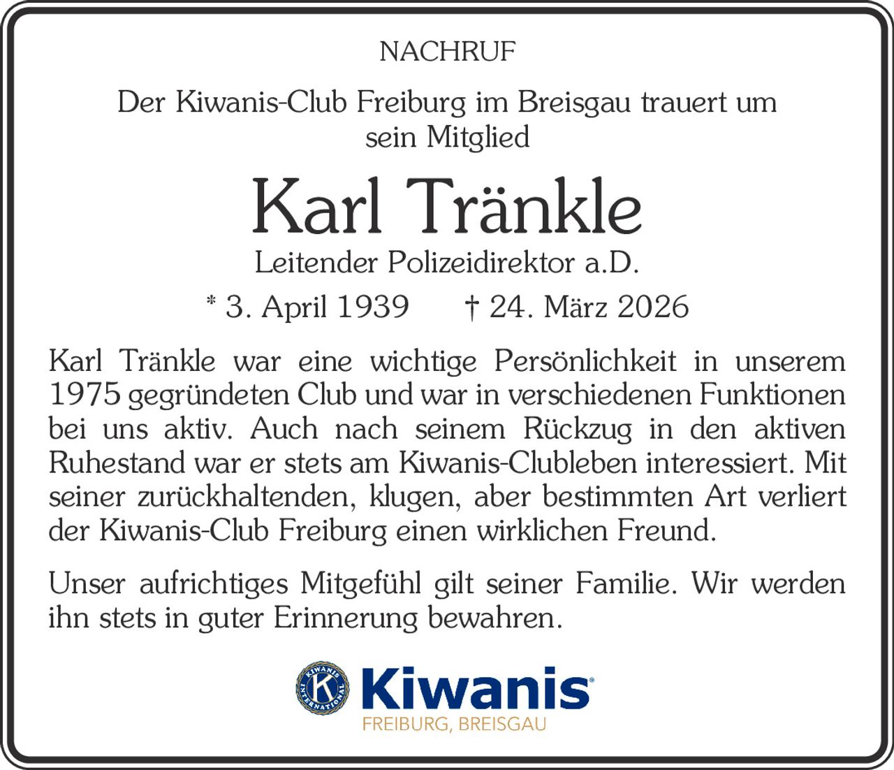 NACHRUF

Der Kiwanis-Club Freiburg im Breisgau trauert um
sein Mitglied

Karl Tränkle

Leitender Polizeidirektor a.D.
* 3. April 1939
† 24. März 2026
Karl Tränkle war eine wichtige Persönlichkeit in unserem
1975 gegründeten Club und war in verschiedenen Funktionen
bei uns aktiv. Auch nach seinem Rückzug in den aktiven
­Ruhestand war er stets am Kiwanis-Clubleben interessiert. Mit
seiner zurückhaltenden, klugen, aber bestimmten Art verliert
der Kiwanis-Club Freiburg einen wirklichen Freund.
Unser aufrichtiges Mitgefühl gilt seiner Familie. Wir werden
ihn stets in guter Erinnerung bewahren.