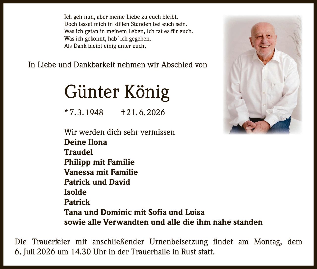 <p>Ich geh nun, aber meine Liebe zu euch bleibt.</p>
<p>Doch lasset mich in stillen Stunden bei euch sein.</p>
<p>Was ich getan in meinem Leben, Ich tat es für euch.</p>
<p>Was ich gekonnt, hab`ich gegeben.</p>
<p>Als Dank bleibt einig unter euch.</p>
<p>In Liebe und Dankbarkeit nehmen wir Abschied von</p>
<p><strong>Günter König</strong></p>
<p><strong>* 7. 3. 1948 † 21. 6. 2026</strong></p>
<p>Wir werden dich sehr vermissen</p>
<p><strong>Deine Ilona</strong></p>
<p><strong>Traudel</strong></p>
<p><strong>Philipp mit Familie</strong></p>
<p><strong>Vanessa mit Familie</strong></p>
<p><strong>Patrick und David</strong></p>
<p><strong>Isolde</strong></p>
<p><strong>Patrick</strong></p>
<p><strong>Tana und Dominic mit Sofia und Luisa</strong></p>
<p><strong>sowie alle Verwandten und alle die ihm nahe standen</strong></p>
<p>Die Trauerfeier mit anschließender Urnenbeisetzung findet am Montag, dem 6. Juli 2026 um 14.30 Uhr in der Trauerhalle in Rust statt.</p>