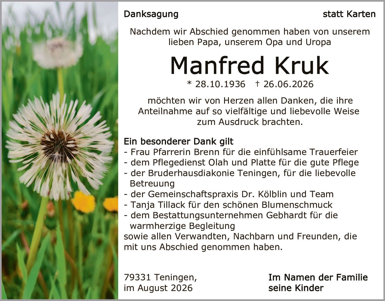 <p><strong>Danksagung</strong> statt Karten</p><p>Nachdem wir Abschied genommen haben von unserem lieben Papa, unserem Opa und Uropa</p><p><strong>Manfred Kruk</strong><br>* 28.10.1936 † 26.06.2026</p><p>möchten wir von Herzen allen Danken, die ihre Anteilnahme auf so vielfältige und liebevolle Weise zum Ausdruck brachten.</p><p><strong>Ein besonderer Dank gilt</strong></p><p>- Frau Pfarrerin Brenn für die einfühlsame Trauerfeier<br>- dem Pflegedienst Olah und Platte für die gute Pflege<br>- der Bruderhausdiakonie Teningen, für die liebevolle Betreuung<br>- der Gemeinschaftspraxis Dr. Kölblin und Team<br>- Tanja Tillack für den schönen Blumenschmuck<br>- dem Bestattungsunternehmen Gebhardt für die warmherzige Begleitung</p><p>sowie allen Verwandten, Nachbarn und Freunden, die mit uns Abschied genommen haben.</p><p>79331 Teningen,<br>im August 2026</p><p><strong>Im Namen der Familie<br>seine Kinder</strong></p>