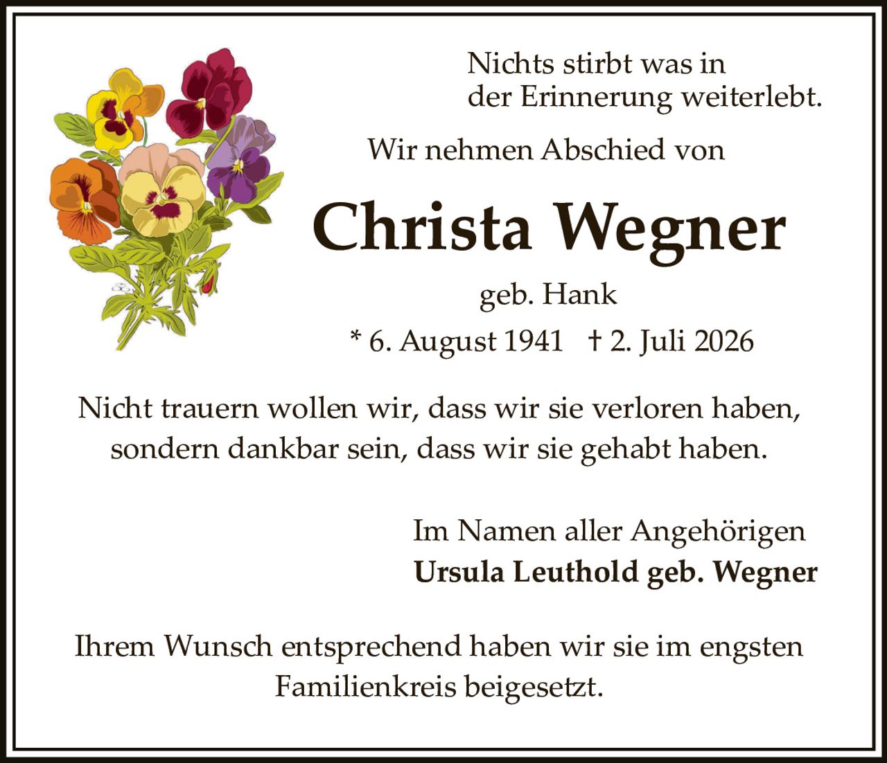 <p>Nichts stirbt was in der Erinnerung weiterlebt.</p>

<p>Wir nehmen Abschied von</p>

<p><strong>Christa Wegner</strong></p>

<p>geb. Hank</p>

<p>* 6. August 1941 † 2. Juli 2026</p>

<p>Nicht trauern wollen wir, dass wir sie verloren haben, sondern dankbar sein, dass wir sie gehabt haben.</p>

<p>Im Namen aller Angehörigen<br/>
<strong>Ursula Leuthold geb. Wegner</strong></p>

<p>Ihrem Wunsch entsprechend haben wir sie im engsten Familienkreis beigesetzt.</p>