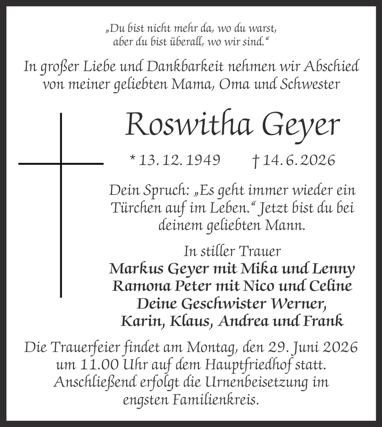 <p>„Du bist nicht mehr da, wo du warst, aber du bist überall, wo wir sind."</p>
<p>In großer Liebe und Dankbarkeit nehmen wir Abschied von meiner geliebten Mama, Oma und Schwester</p>
<p><strong>Roswitha Geyer</strong></p>
<p>* 13. 12. 1949 † 14. 6. 2026</p>
<p>Dein Spruch: „Es geht immer wieder ein Türchen auf im Leben." Jetzt bist du bei deinem geliebten Mann.</p>
<p><i>In stiller Trauer</i></p>
<p><strong>Markus Geyer</strong> mit Mika und Lenny<br/>
<strong>Ramona Peter</strong> mit Nico und Celine<br/>
Deine Geschwister <strong>Werner, Karin, Klaus, Andrea und Frank</strong></p>
<p>Die Trauerfeier findet am Montag, den 29. Juni 2026 um 11.00 Uhr auf dem Hauptfriedhof statt. Anschließend erfolgt die Urnenbeisetzung im engsten Familienkreis.</p>