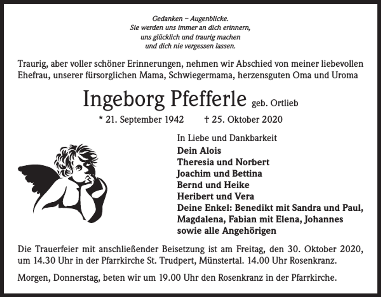 <p>Gedanken – Augenblicke.<br />Sie werden uns immer an dich erinnern,<br />uns glücklich und traurig machen<br />und dich nie vergessen lassen.</p><p>Traurig, aber voller schöner Erinnerungen, nehmen wir Abschied von meiner liebevollen<br />Ehefrau, unserer fürsorglichen Mama, Schwiegermama, herzensguten Oma und Uroma</p><p>Ingeborg Pfefferle geb. Ortlieb<br />* 21. September 1942 † 25. Oktober 2020<br />In Liebe und Dankbarkeit<br />Dein Alois<br />Theresia und Norbert<br />Joachim und Bettina<br />Bernd und Heike<br />Heribert und Vera<br />Deine Enkel: Benedikt mit Sandra und Paul,<br />Magdalena, Fabian mit Elena, Johannes<br />sowie alle Angehörigen<br />Die Trauerfeier mit anschließender Beisetzung ist am Freitag, den 30. Oktober 2020,­<br />um 14.30 Uhr in der Pfarrkirche St. Trudpert, Münstertal. 14.00 Uhr Rosenkranz.<br />Morgen, Donnerstag, beten wir um 19.00 Uhr den Rosenkranz in der Pfarrkirche.</p>