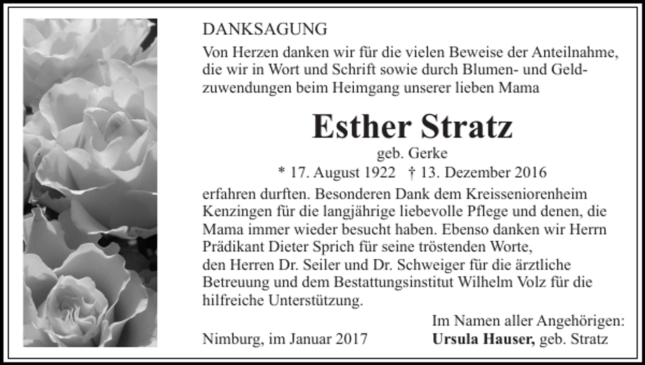 <p>DANKSAGUNG<br />Von Herzen danken wir für die vielen Beweise der Anteilnahme,<br />die wir in Wort und Schrift sowie durch Blumen- und Geldzuwendungen beim Heimgang unserer lieben Mama</p><p>Esther Stratz</p><p>geb. Gerke<br />* 17. August 1922 † 13. Dezember 2016<br />erfahren durften. Besonderen Dank dem Kreisseniorenheim<br />Kenzingen für die langjährige liebevolle Pflege und denen, die<br />Mama immer wieder besucht haben. Ebenso danken wir Herrn<br />Prädikant Dieter Sprich für seine tröstenden Worte,<br />den Herren Dr. Seiler und Dr. Schweiger für die ärztliche<br />Betreuung und dem Bestattungsinstitut Wilhelm Volz für die<br />hilfreiche Unterstützung.<br />Im Namen aller Angehörigen:<br />Ursula Hauser, geb. Stratz<br />Nimburg, im Januar 2017</p>