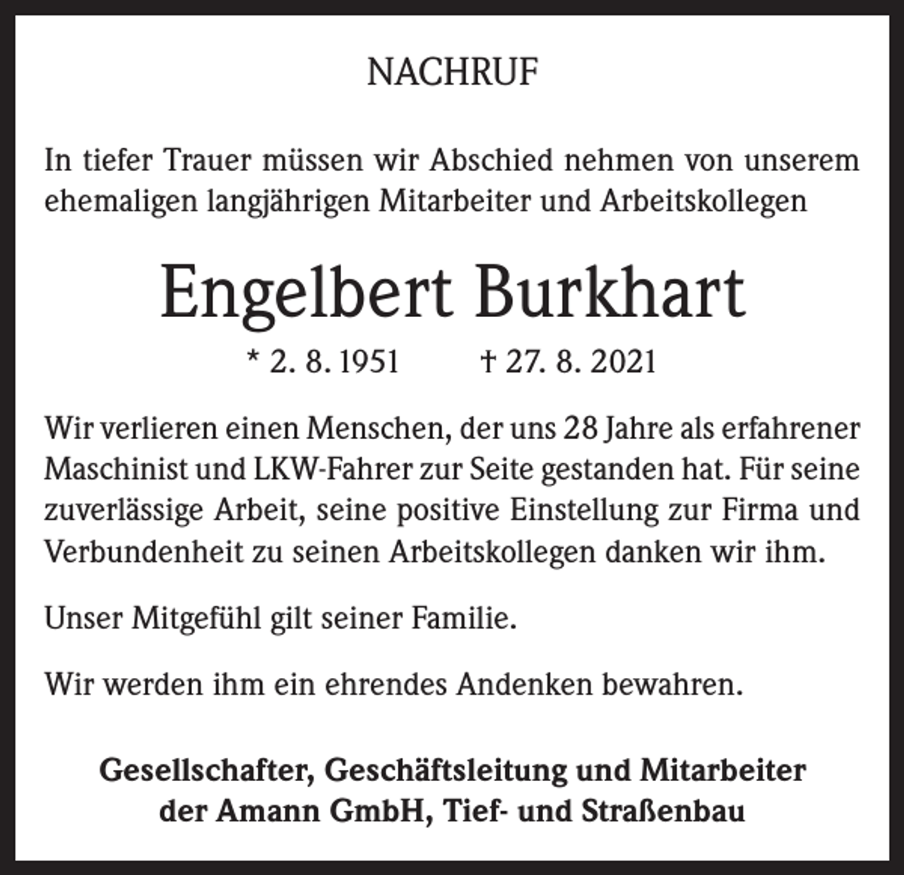 <p>NACHRUF<br />In tiefer Trauer müssen wir Abschied nehmen von unserem<br />ehemaligen langjährigen Mitarbeiter und Arbeitskollegen</p><p>Engelbert Burkhart<br />* 2. 8. 1951</p><p>† 27. 8. 2021</p><p>Wir verlieren einen Menschen, der uns 28 Jahre als erfahrener<br />Maschinist und LKW-Fahrer zur Seite gestanden hat. Für seine<br />zuverlässige Arbeit, seine positive Einstellung zur Firma und<br />Verbundenheit zu seinen Arbeitskollegen danken wir ihm.<br />Unser Mitgefühl gilt seiner Familie.<br />Wir werden ihm ein ehrendes Andenken bewahren.<br />Gesellschafter, Geschäftsleitung und Mitarbeiter<br />der Amann GmbH, Tief- und Straßenbau</p>