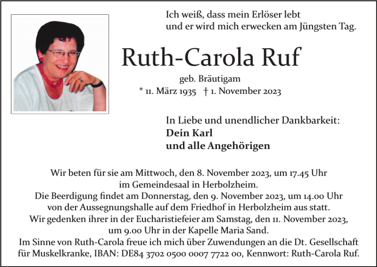 <p>Ich weiß, dass mein Erlöser lebt<br />und er wird mich erwecken am Jüngsten Tag.</p><p>Ruth­Carola Ruf<br />geb. Bräutigam<br />* 11. März 1935 † 1. November 2023</p><p>In Liebe und unendlicher Dankbarkeit:<br />Dein Karl<br />und alle Angehörigen<br />Wir beten für sie am Mittwoch, den 8. November 2023, um 17.45 Uhr<br />im Gemeindesaal in Herbolzheim.<br />Die Beerdigung ﬁndet am Donnerstag, den 9. November 2023, um 14.00 Uhr<br />von der Aussegnungshalle auf dem Friedhof in Herbolzheim aus statt.<br />Wir gedenken ihrer in der Eucharistiefeier am Samstag, den 11. November 2023,<br />um 9.00 Uhr in der Kapelle Maria Sand.<br />Im Sinne von Ruth­Carola freue ich mich über Zuwendungen an die Dt. Gesellschaft<br />für Muskelkranke, IBAN: DE84 3702 050722 00, Kennwort: Ruth­Carola Ruf.</p>