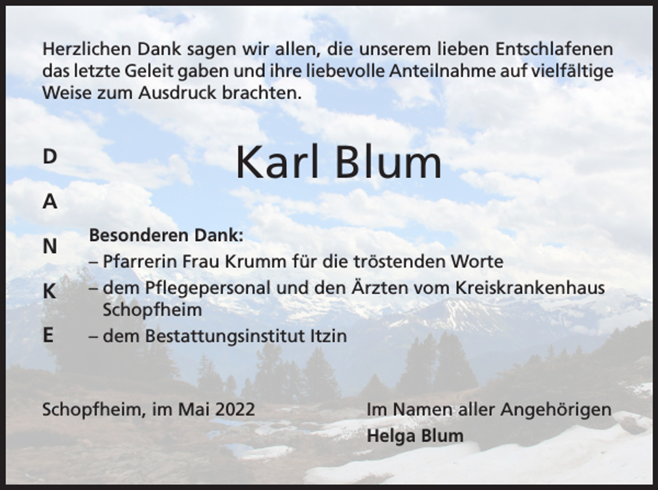 <p>Herzlichen Dank sagen wir allen, die unserem lieben Entschlafenen<br />das letzte Geleit gaben und ihre liebevolle Anteilnahme auf vielfältige<br />Weise zum Ausdruck brachten.</p><p>D</p><p>Karl Blum</p><p>A<br />N<br />K<br />E</p><p>Besonderen Dank:<br />– Pfarrerin Frau Krumm für die tröstenden Worte<br />– dem Pflegepersonal und den Ärzten vom Kreiskrankenhaus<br />Schopfheim<br />– dem Bestattungsinstitut Itzin</p><p>Schopfheim, im Mai 2022</p><p>Im Namen aller Angehörigen<br />Helga Blum</p>