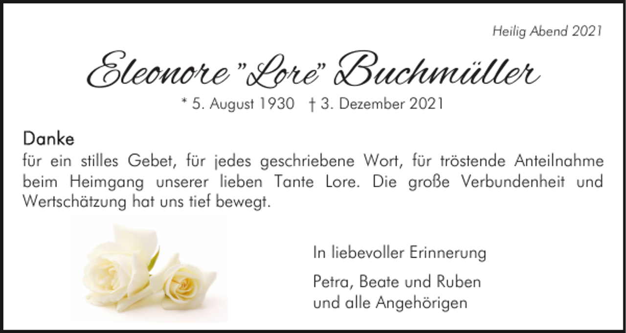 <p>Heilig Abend 2021</p><p>Eleonore "Lore" Buchmüller<br />* 5. August 1930 † 3. Dezember 2021</p><p>für ein stilles Gebet, für jedes geschriebene Wort, für tröstende Anteilnahme<br />beim Heimgang unserer lieben Tante Lore. Die große Verbundenheit und<br />Wertschätzung hat uns tief bewegt.<br />In liebevoller Erinnerung<br />Petra, Beate und Ruben<br />und alle Angehörigen</p>