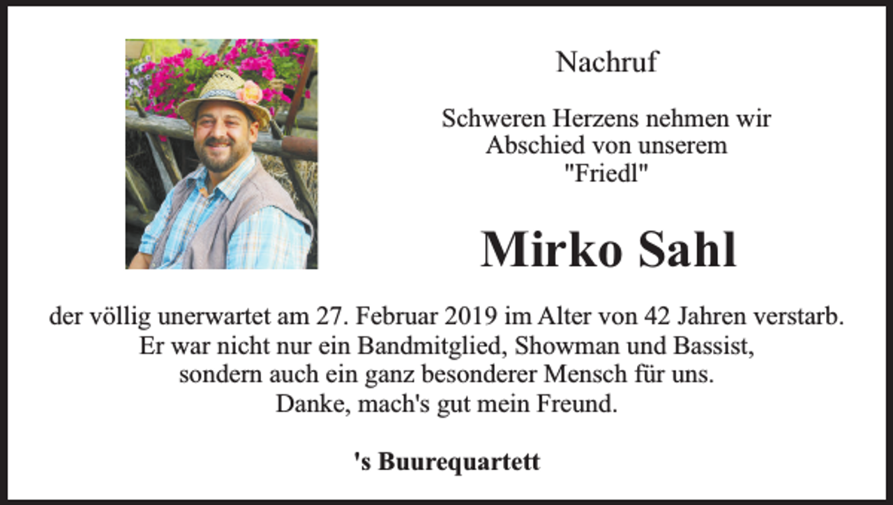<p>Nachruf<br />Schweren Herzens nehmen wir<br />Abschied von unserem<br />"Friedl"</p><p>Mirko Sahl<br />der völlig unerwartet am 27. Februar 2019 im Alter von 42 Jahren verstarb.<br />Er war nicht nur ein Bandmitglied, Showman und Bassist,<br />sondern auch ein ganz besonderer Mensch für uns.<br />Danke, mach's gut mein Freund.<br />'s Buurequartett</p>
