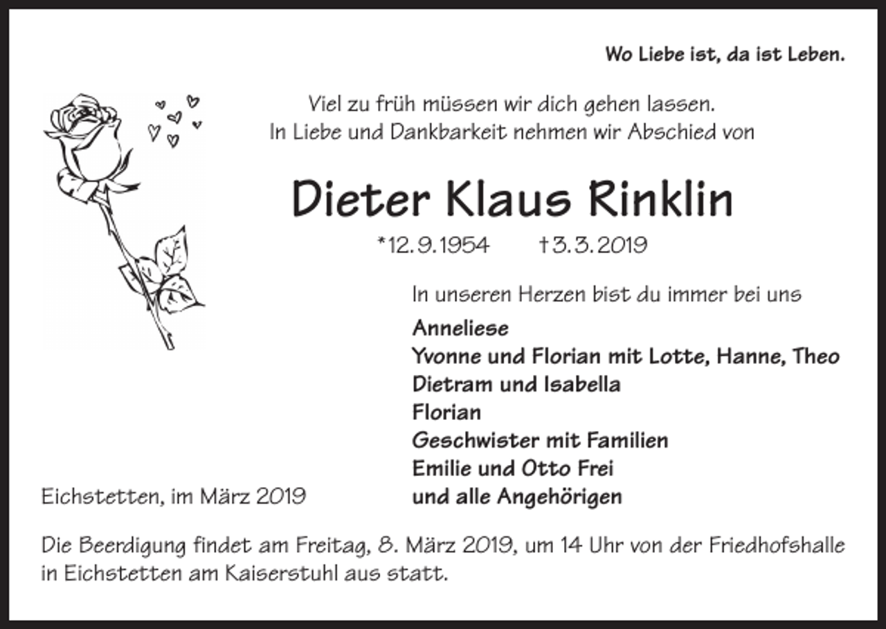 <p>Wo Liebe ist, da ist Leben.</p><p>Viel zu früh müssen wir dich gehen lassen.<br />In Liebe und Dankbarkeit nehmen wir Abschied von</p><p>Dieter Klaus Rinklin<br />* 12. 9. 1954 † 3. 3. 2019</p><p>In unseren Herzen bist du immer bei uns</p><p>Anneliese</p><p>Yvonne und Florian mit Lotte, Hanne, Theo</p><p>Dietram und Isabella<br />Florian</p><p>Geschwister mit Familien</p><p>Emilie und Otto Frei<br />Eichstetten, im März 2019<br />und alle Angehörigen<br />Die Beerdigung findet am Freitag, 8. März 2019, um 14 Uhr von der Friedhofshalle­<br />in Eichstetten am Kaiserstuhl aus statt.</p>