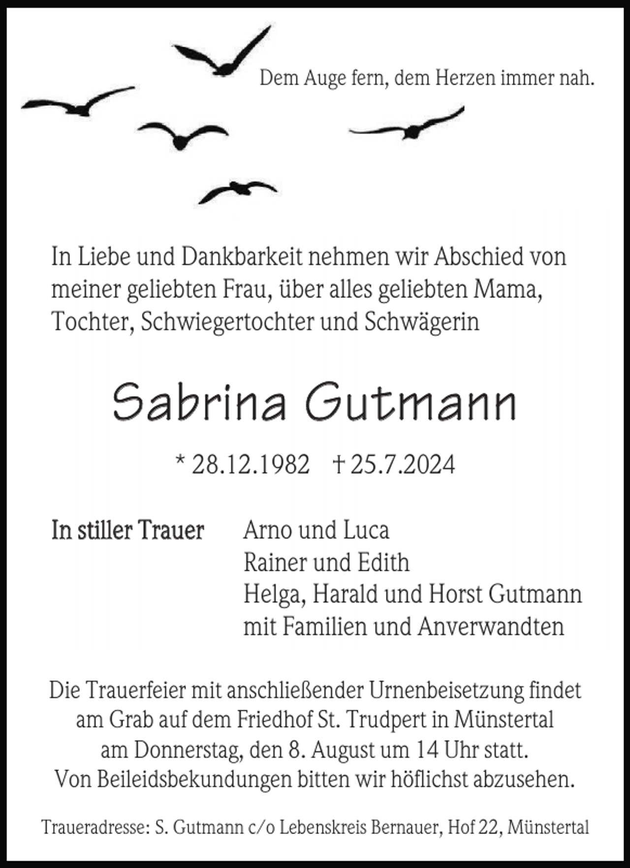 <p>Dem Auge fern, dem Herzen immer nah.</p><p>In Liebe und Dankbarkeit nehmen wir Abschied von<br />meiner geliebten Frau, über alles geliebten Mama,<br />Tochter, Schwiegertochter und Schwägerin</p><p>Sabrina Gu tmann<br />* 28.12.1982 † 25.7.2024<br />In stiller Trauer</p><p>Arno und Luca<br />Rainer und Edith<br />Helga, Harald und Horst Gutmann<br />mit Familien und Anverwandten</p><p>Die Trauerfeier mit anschließender Urnenbeisetzung findet<br />am Grab auf dem Friedhof St. Trudpert in Münstertal<br />am Donnerstag, den 8. August um 14 Uhr statt.<br />Von Beileidsbekundungen bitten wir höflichst abzusehen.<br />Traueradresse: S. Gutmann c/o Lebenskreis Bernauer, Hof 22, Münstertal</p>
