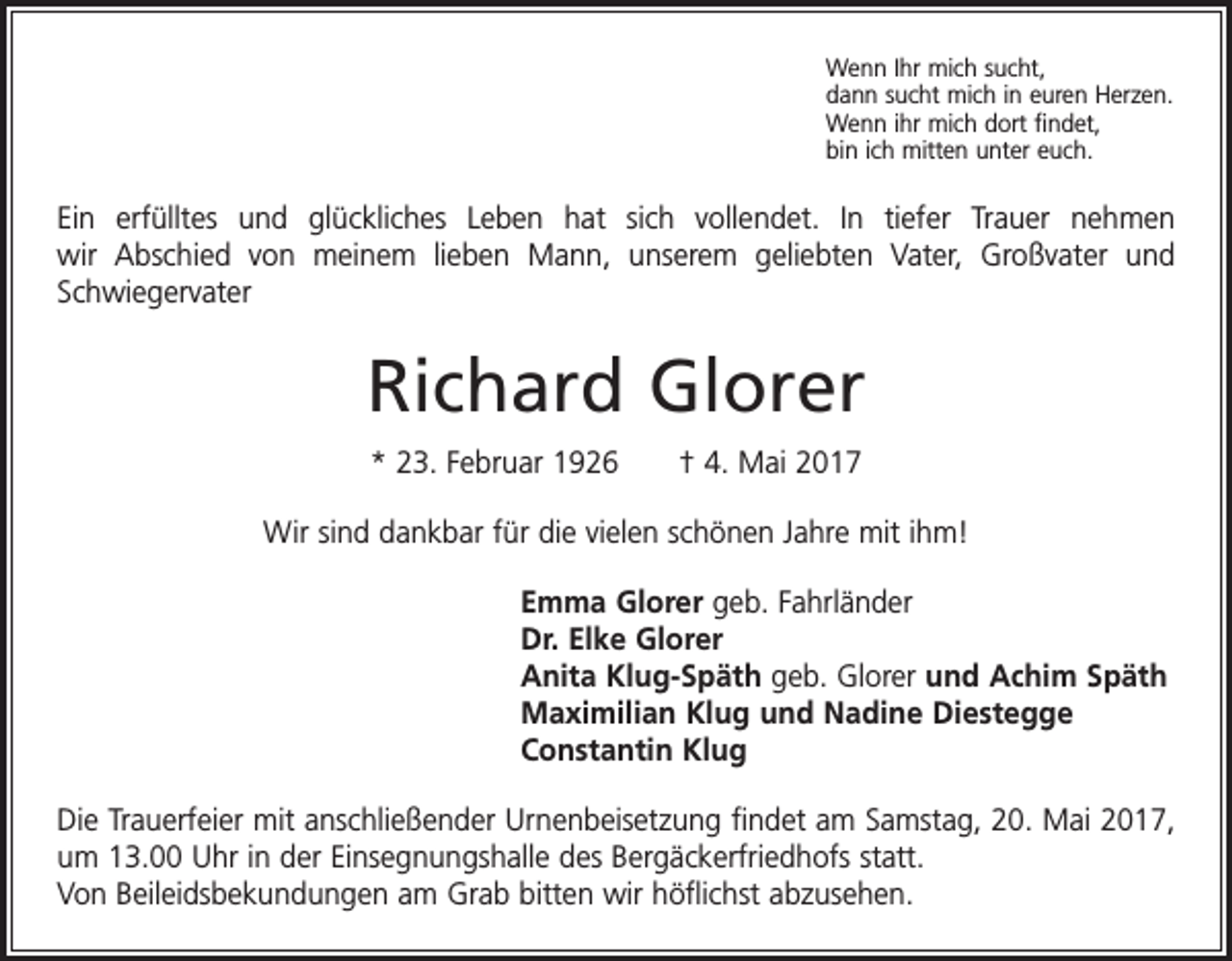 <p>Wenn Ihr mich sucht,<br />dann sucht mich in euren Herzen.<br />Wenn ihr mich dort findet,<br />bin ich mitten unter euch.</p><p>Ein erfülltes und glückliches Leben hat sich vollendet. In tiefer Trauer nehmen<br />wir Abschied von meinem lieben Mann, unserem geliebten Vater, Großvater und<br />­Schwiegervater</p><p>Richard Glorer<br />* 23. Februar 1926 † 4. Mai 2017<br />Wir sind dankbar für die vielen schönen Jahre mit ihm!<br />Emma Glorer geb. Fahrländer<br />Dr. Elke Glorer<br />Anita Klug-Späth geb. Glorer und Achim Späth<br />Maximilian Klug und Nadine Diestegge<br />Constantin Klug<br />Die Trauerfeier mit anschließender Urnenbeisetzung findet am Samstag, 20. Mai 2017,<br />um 13.00 Uhr in der Einsegnungshalle des Bergäckerfriedhofs statt.<br />Von Beileidsbekundungen am Grab bitten wir höflichst abzusehen.</p>
