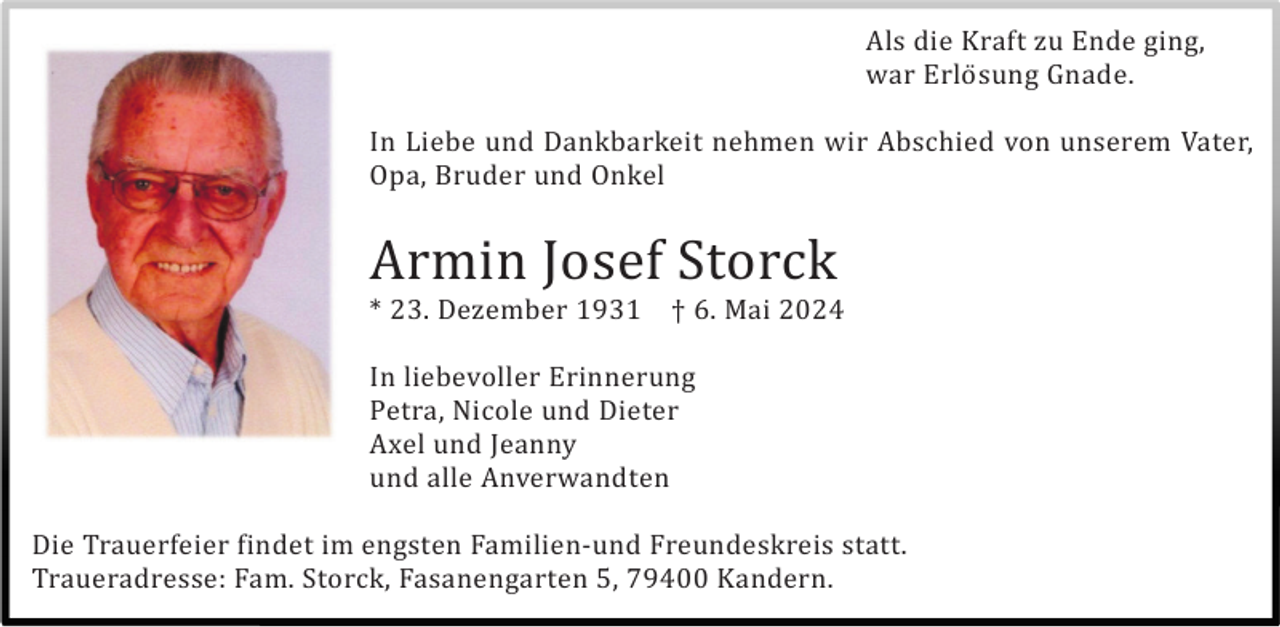 <p>Als die Kraft zu Ende ging,<br />war Erlö sung Gnade.<br />In Liebe und Dankbarkeit nehmen wir Abschied von unserem Vater,<br />Opa, Bruder und Onkel</p><p>Armin Josef Storck<br />* 23. Dezember 1931</p><p>† 6. Mai 2024</p><p>In liebevoller Erinnerung<br />Petra, Nicole und Dieter<br />Axel und Jeanny<br />und alle Anverwandten<br />Die Trauerfeier findet im engsten Familien-und Freundeskreis statt.<br />Traueradresse: Fam. Storck, Fasanengarten 5, 79400 Kandern.</p>