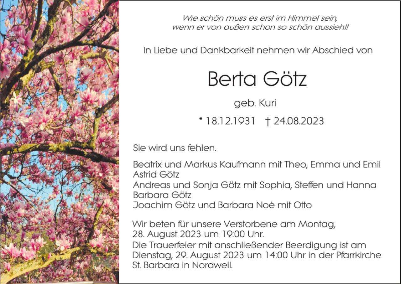 <p>Wie schön muss es erst im Himmel sein,<br />wenn er von außen schon so schön aussieht!</p><p>In Liebe und Dankbarkeit nehmen wir Abschied von</p><p>Berta Götz<br />geb. Kuri<br />* 18.12.1931 † 24.08.2023<br />Sie wird uns fehlen.<br />Beatrix und Markus Kaufmann mit Theo, Emma und Emil<br />Astrid Götz<br />Andreas und Sonja Götz mit Sophia, Steffen und Hanna<br />Barbara Götz<br />Joachim Götz und Barbara Noè mit Otto<br />Wir beten für unsere Verstorbene am Montag,<br />28. August 2023 um 19:00 Uhr.<br />Die Trauerfeier mit anschließender Beerdigung ist am<br />Dienstag, 29. August 2023 um 14:00 Uhr in der Pfarrkirche<br />St. Barbara in Nordweil.</p>
