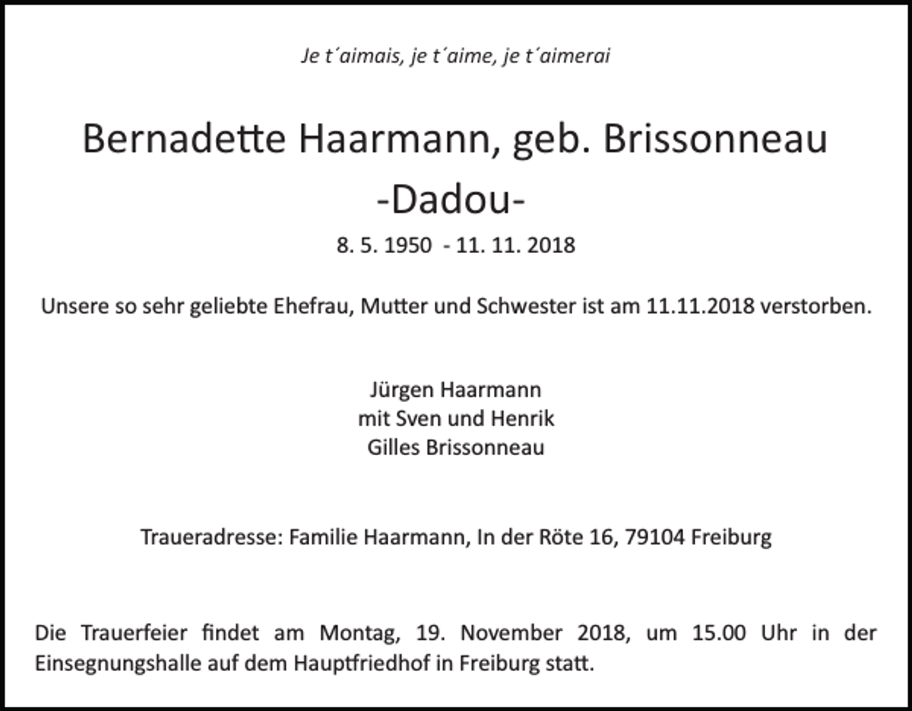 <p>Je t´aimais, je t´aime, je t´aimerai</p><p>Bernade�e Haarmann, geb. Brissonneau<br />­Dadou­<br />8. 5. 1950 ­ 11. 11. 2018<br />Unsere so sehr geliebte Ehefrau, Mu�er und Schwester ist am 11.11.2018 verstorben.</p><p>Jürgen Haarmann<br />mit Sven und Henrik<br />Gilles Brissonneau</p><p>Traueradresse: Familie Haarmann, In der Röte 16, 79104 Freiburg</p><p>Die Trauerfeier ﬁndet am Montag, 19. November 2018, um 15.00 Uhr in der<br />Einsegnungshalle auf dem Haup�riedhof in Freiburg sta�.</p>